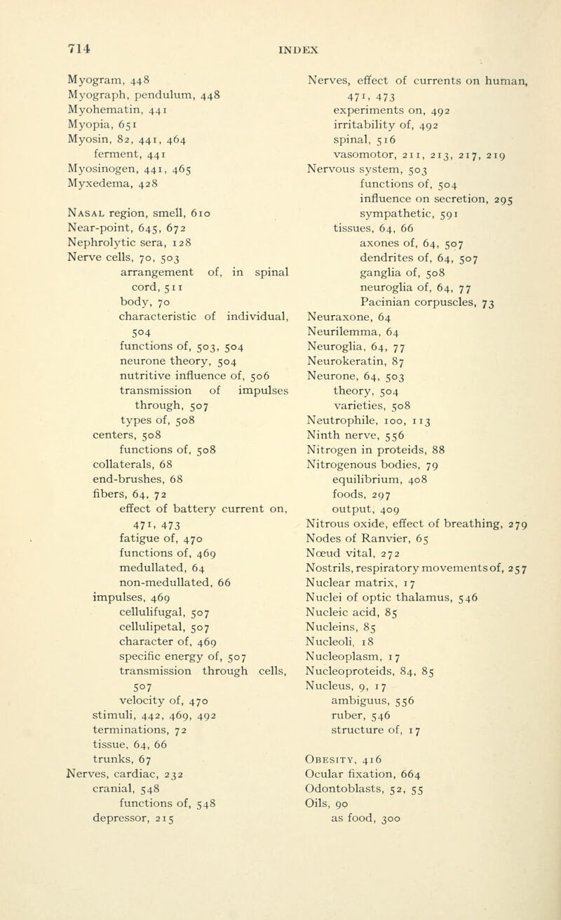Myogram, 448 Myograph, pendulum, 448 Myohematin, 441 Myopia, 651 Myosin, 82, 441, 464 ferment, 441 Myosinogen, 441, 465 Myxedema, 428 Nasal region, smell, 610 Near-point, 645, 672 Nephrolytic sera, 128 Nerve cells, 70, 503 arrangement of, in spinal cord,511 body, 70 characteristic of individual, 504 functions of, 503, 504 neurone theory, 504 nutritive influence of, 506 transmission of impulses through, 507 types of, 508 centers, 508 functions of, 508 collaterals, 68 end-brushes, 68 fibers, 64, 72 effect of battery current on, 471- 473 fatigue of, 470 functions of, 469 medullated, 64 non-medullated, 66 impulses, 469 cellulifugal, 507 cellulipetal, 507 character of, 469 specific energy of, 507 transmission through cells, 5°7 velocity of, 470 stimuli, 442, 469, 492 terminations, 72 tissue, 64, 66 trunks, 67 Nerves, cardiac, 232 cranial, 548 functions of, 548 depressor, 215 Nerves, effect of currents on human, 47i. 473 experiments on, 492 irritability of, 492 spinal, 516 vasomotor, 211, 213, 217, 219 Nervous system, 503 functions of, 504 influence on secretion, 295 sympathetic, 591 tissues, 64, 66 axones of, 64, 507 dendrites of, 64, 507 ganglia of, 508 neuroglia of, 64, 77 Pacinian corpuscles, 73 Neuraxone, 64 Neurilemma, 64 Neuroglia, 64, 77 Neurokeratin, 87 Neurone, 64, 503 theory, 504 varieties, 508 Neutrophile, 100, 113 Ninth nerve, 556 Nitrogen in proteids, 88 Nitrogenous bodies, 79 equilibrium, 408 foods, 297 output, 409 Nitrous oxide, effect of breathing, 279 Nodes of Ranvier, 65 Nceud vital, 272 Nostrils, respiratory movements of, 257 Nuclear matrix, 17 Nuclei of optic thalamus, 546 Nucleic acid, 85 Nucleins, 85 Nucleoli, 18 Nucleoplasm, 17 Nucleoproteids, 84, 85 Nucleus, 9, 17 ambiguus, 556 ruber, 546 structure of, 17 Obesity, 416 Ocular fixation, 664 Odontoblasts, 52, 55 Oils, 90 as food, 300
