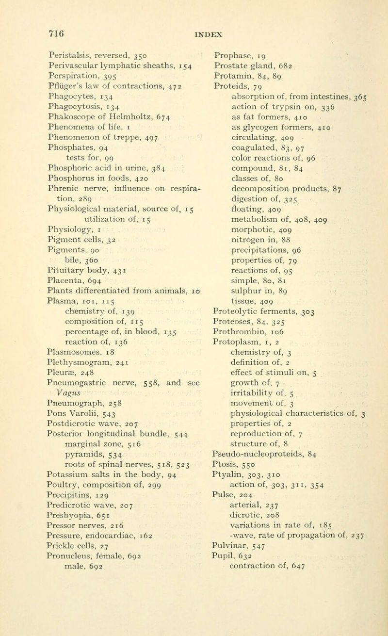 Peristalsis, reversed, 350 Perivascular lymphatic sheaths, 154 Perspiration, 395 Pfliiger's law of contractions, 472 Phagocytes, 134 Phagocytosis, 134 Phakoscope of Helmholtz, 674 Phenomena of life, 1 Phenomenon of treppe, 497 Phosphates, 94 tests for, 99 Phosphoric acid in urine, 384 Phosphorus in foods, 420 Phrenic nerve, influence on respira- tion, 289 Physiological material, source of, 15 utilization of, 15 Physiology, 1 Pigment cells, 32 Pigments, 90 bile, 360 Pituitary body, 431 Placenta, 694 Plants differentiated from animals, 16 Plasma, 101, 115 chemistry of, 139 composition of, 115 percentage of, in blood, 135 reaction of, 136 Plasmosomes, 18 Plethysmogram, 241 Pleura?, 248 Pneumogastric nerve, 558, and see Vagus Pneumograph, 258 Pons Varolii, 543 Postdicrotic wave, 207 Posterior longitudinal bundle, 544 marginal zone, 516 pyramids, 534 roots of spinal nerves, 518, 523 Potassium salts in the body, 94 Poultry, composition of, 299 Precipitins, 129 Predicrotic wave, 207 Presbyopia, 651 Pressor nerves, 216 Pressure, endocardiac, 162 Prickle cells, 27 Pronucleus, female, 692 male, 692 Prophase, 19 Prostate gland, 682 Protamin, 84, 89 Proteids, 79 absorption of, from intestines, 365 action of trypsin on, 336 as fat formers, 410 as glycogen formers, 410 circulating, 409 coagulated, 83, 97 color reactions of, 96 compound, 81, 84 classes of, 80 decomposition products, 87 digestion of, 325 floating, 409 metabolism of, 408, 409 morphotic, 409 nitrogen in, 88 precipitations, 96 properties of, 79 reactions of, 95 simple, 80, 81 sulphur in, 89 tissue, 409 Proteolytic ferments, 303 Proteoses, 84, 325 Prothrombin, 106 Protoplasm, 1, 2 chemistry of, 3 definition of, 2 effect of stimuli on, 5 growth of, 7 irritability of, 5 movement of, 3 physiological characteristics of, 3 properties of, 2 reproduction of, 7 structure of, 8 Pseudo-nucleoproteids, 84 Ptosis, 550 Ptyalin, 303, 310 action of, 303, 311, 354 Pulse, 204 arterial, 237 dicrotic, 208 variations in rate of, 185 -wave, rate of propagation of, 237 Pulvinar, 547 Pupil, 632 contraction of, 647