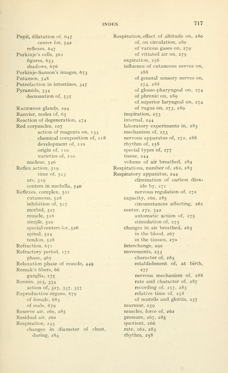 Pupil, dilatation of, 647 center for, 542 reflexes, 647 Purkinje's cells, 562 figures, 653 shadows, 676 Purkinje-Sanson's images, 673 Putamen, 548 Putrefaction in intestines, 347 Pyramids, 534 decussation of, 535 Racemose glands, 294 Ranvier, nodes of, 65 Reaction of degeneration, 474 Red corpuscles, 107 action of reagents on, 133 chemical composition of, 118 development of, no origin of, no varieties of, 110 nucleus, 546 Reflex action, 519 time of, 523 arc, 519 centers in medulla, 540 Reflexes, complex, 521 cutaneous, 528 inhibition of, 527 morbid, 527 muscle, 528 simple, 520 special centers for, 5 26 spinal, 524 tendon, 528 Refraction, 671 Refractory period, 172 phase, 465 Relaxation phase of muscle, 449 Remak's fibers, 66 ganglia, 175 Rennin, 303, 334 action of, 327, 337, 357 Pveproductive organs, 679 of female, 683 of male, 679 Reserve air, 260, 285 Residual air. 260 Respiration, 243 changes in diameter of chest, during, 284 Respiration, effect of altitude on, 280 of, on circulation, 280 of various gases on, 279 of vitiated air on, 279 expiration, 256 influence of cutaneous nerves on, 288 of general sensory nerves on, 274, 288 of glosso-pharyngeal on, 274 of phrenic on, 289 of superior laryngeal on, 274 of vagus on, 273, 289 inspiration, 253 internal, 244 laboratory experiments in, 283 mechanism of, 253 nervous apparatus of, 272, 288 rhythm of, 258 special types of, 277 tissue, 244 volume of air breathed, 284 Respirations, number of, 262, 283 Respiratory apparatus, 244 elimination of carbon diox- ide by, 271 nervous regulation of, 272 capacity, 260, 285 circumstances affecting, 261 center, 272, 542 automatic action of, 275 stimulation of, 275 changes in air breathed, 263 in the blood, 267 in the tissues, 270 interchange, 290 movements, 253 character of, 283 establishment of, at birth, 277 nervous mechanism of, 288 rate and character of, 287 recording of, 257, 283 relative time of, 258 of nostrils and glottis, 257 murmur, 259 muscles, force of, 262 pressure, 267, 285 quotient, 266 rate, 262, 283 rhythm, 258