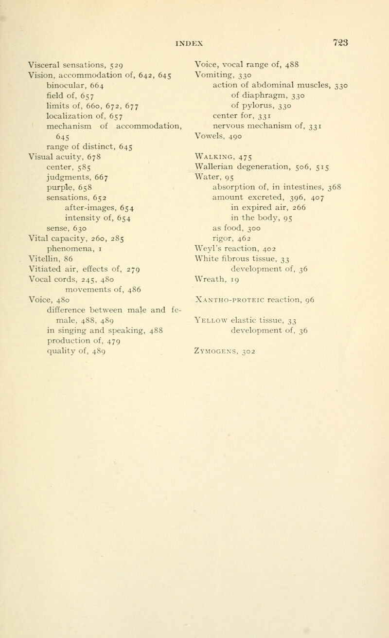 Visceral sensations, 529 Vision, accommodation of, 642, 645 binocular, 664 field of, 657 limits of, 660, 672, 677 localization of, 657 mechanism of accommodation, 645 range of distinct, 645 Visual acuity, 678 center, 585 judgments, 667 purple, 658 sensations, 652 after-images, 654 intensity of, 654 sense, 630 Vital capacity, 260, 285 phenomena, 1 Vitellin, 86 Vitiated air, effects of, 279 Vocal cords, 245, 480 movements of, 486 Voice, 480 difference between male and fe- male, 488, 489 in singing and speaking, 488 production of, 479 quality of, 489 Voice, vocal range of, 488 Vomiting, 330 action of abdominal muscles, 330 of diaphragm, 330 of pylorus, 330 center for, 331 nervous mechanism of, 331 Vowels, 490 Walking, 475 Wallerian degeneration, 506, 515 Water, 95 absorption of, in intestines, 368 amount excreted, 396, 407 in expired air, 266 in the body, 95 as food, 300 rigor, 462 Weyl's reaction, 402 White fibrous tissue, ^^ development of, 36 Wreath, 19 Xantho-proteic reaction, 96 Yellow elastic tissue, 33 development of, 36 Zymogens, 302