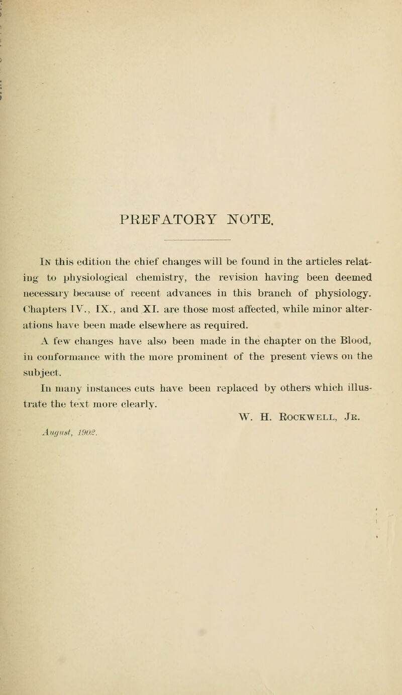 PREFATOEY J^OTE. In this edition the chief changes will be found in the articles relat- ing to physiological chemistry, the revision having been deemed necessary because of recent advances in this branch of physiology. (Uiupters IV., IX., and XI. are those most affected, while minor alter- ations have been made elsewhere as required. A few changes have also been made in the chapter on the Blood, in conformance with the more prominent of the present views on the subject. In many instances cuts have been replaced by others which illus- trate the text more clearly. W. H. Rockwell, Jr.