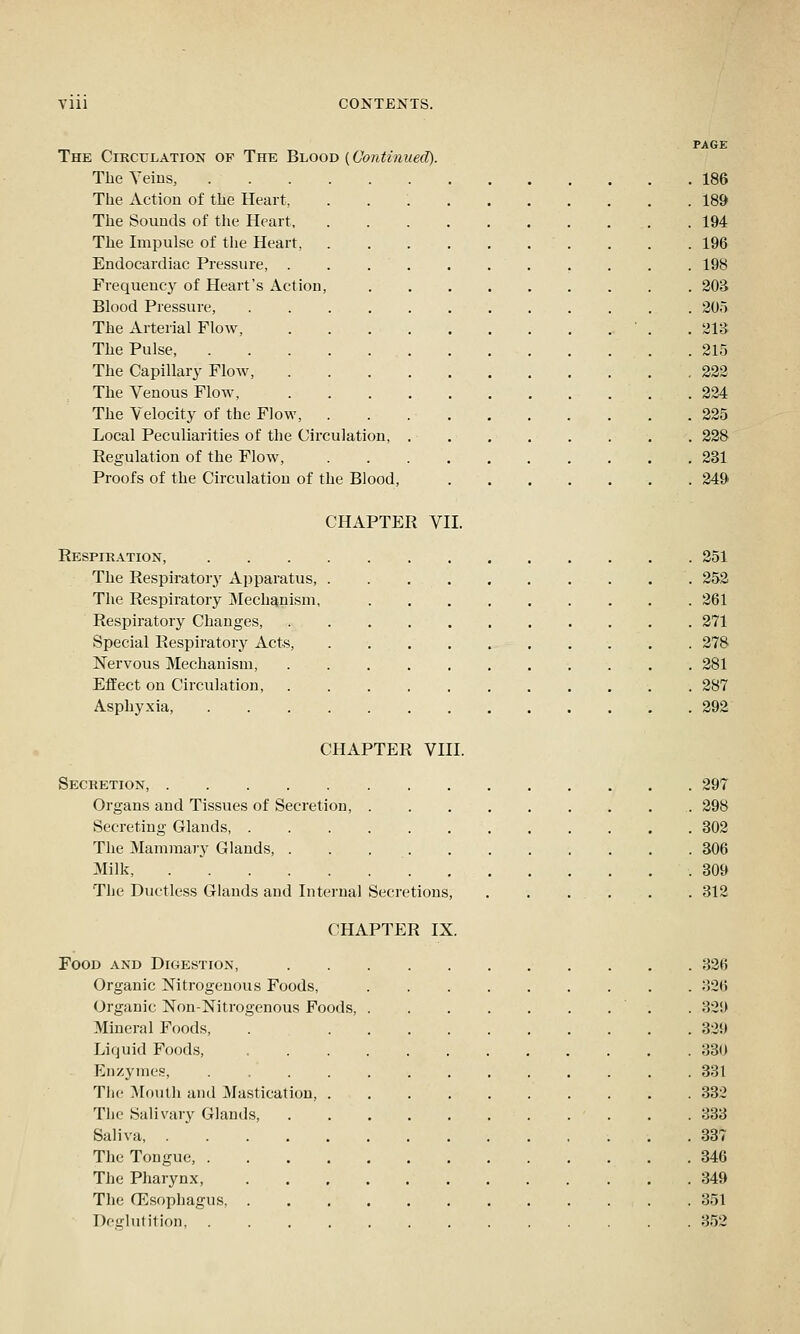 Vlll CONTENTS. PAGE The Circulation of The Blood (Continued). TheYeius, 186 The Action of tlie Heart, 189 The Sounds of the Heart . . .194 The Impulse of the Heart, 196 Endocardiac Pressure, 198 Frequency of Heart's Action, 303 Blood Pressure, 205 The Arterial Flow, • . .213 The Pulse 215 The Capillary Flow, 222 The Venous Flow, .224 The Velocity of the Flow, . . 225 Local Peculiarities of the Circulation, 228 Regulation of the Flow, 231 Proofs of the Circulation of the Blood, 249 CHAPTER VII. Respikation, 251 The Respiratory Ai)paratus 252 The Respiratory Mechanism, 261 Respiratory Changes, 271 Special Respiratory Acts, 278 Nervous Mechanism, 281 Effect on Circulation, 287 Asphyxia, 292 CHAPTER VIII. Secretion, 297 Organs and Tissues of Secretion, 298 Secreting Glands, 302 The Mammary Glands, 306 Milk, . * .309 The Ductless Glands and Internal Secretions, . . ... . . 312 CHAPTER IX. Food and Digestion, 326 Organic Nitrogenous Foods, 326 Organic Non-Nitrogenous Foods, . 329 Mineral Foods, 329 Liquid Foods, 330 Enzymes, 331 The Mouth and Mastication, 332 The Salivary Glands . .333 Saliva, 337 The Tongue, 346 The Pharynx, 349 The CEsophagus 351 Deglutition, 352