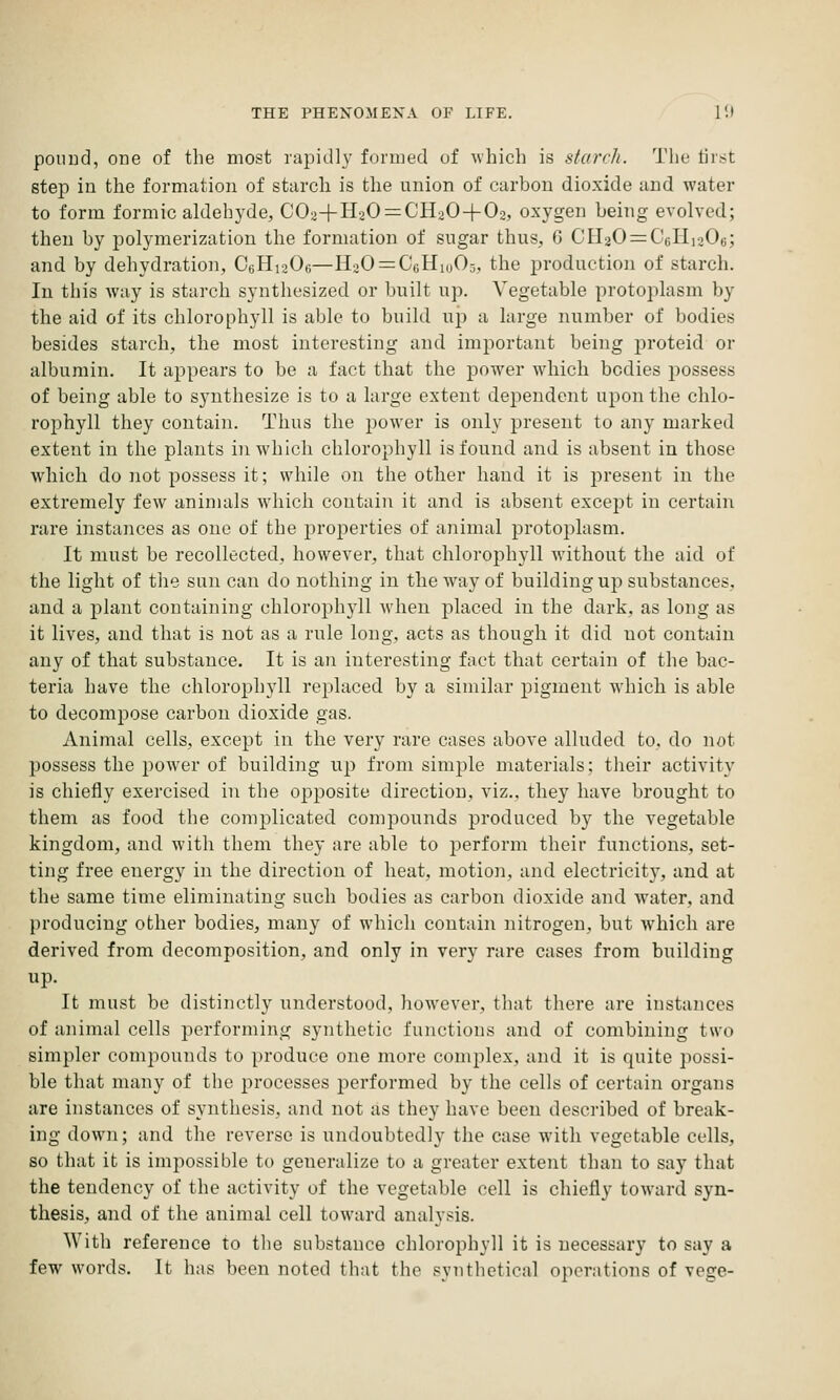 pound, one of the most rapidly formed of which is starrJi. 'J'lie tiri^t step in the formation of starch is the union of carbon dioxide and water to form formic aldehyde, COaH-H20 = CH20 + 02, oxygen being evolved; then by polymerization the formation of sugar thus, G CIl20 = C6Hi206; and by dehydration, CbHi^Oo—H20 = C6Hio05, the production of starch. In this way is starch synthesized or built up. Vegetable protoplasm by the aid of its chlorophyll is able to build up a large number of bodies besides starch, the most interesting and important being proteid or albumin. It appears to be a fact that the power which bodies possess of being able to synthesize is to a large extent dependent upon the chlo- rophyll they contain. Thus the j)0wer is only present to any marked extent in the plants in which chlorophyll isfoiind and is absent in those which do not possess it; while on the other hand it is present in the extremely few aninuils which contain it and is absent except in certain rare instances as one of the properties of animal protoplasm. It must be recollected, however, that chlorophyll without the aid of the light of the sun can do nothing in the way of building up substances, and a plant containing chloroph3dl when placed in the dark, as long as it lives, and that is not as a rule long, acts as though it did not contain any of that substance. It is an interesting fact that certain of the bac- teria have the chlorophyll rejjlaced by a similar pigment which is able to decompose carbon dioxide gas. Animal cells, except in the very rare cases above alluded to, do not possess the power of building up from simple materials; their activity is chiefly exercised in the opposite direction, viz., they have brought to them as food the complicated compounds produced by the vegetable kingdom, and with them they are able to perform their functions, set- ting free energy in the direction of heat, motion, and electricity, and at the same time eliminating such bodies as carbon dioxide and water, and producing other bodies, many of which contain nitrogen, but which are derived from decomposition, and only in very rare cases from building up. It must be distinctly understood, however, that there are instances of animal cells performing synthetic functions and of combining two simpler compounds to produce one more complex, and it is quite possi- ble that many of the processes performed by the cells of certain organs are instances of synthesis, and not as they have been described of break- ing down; and the reverse is undoubtedly the case with vegetable cells, so that it is impossible to generalize to a greater extent than to say that the tendency of the activity of the vegetable cell is chiefly toward syn- thesis, and of the animal cell toward analysis. With reference to the substance chlorophyll it is necessary to say a few words. It has been noted that the synthetical operations of vege-