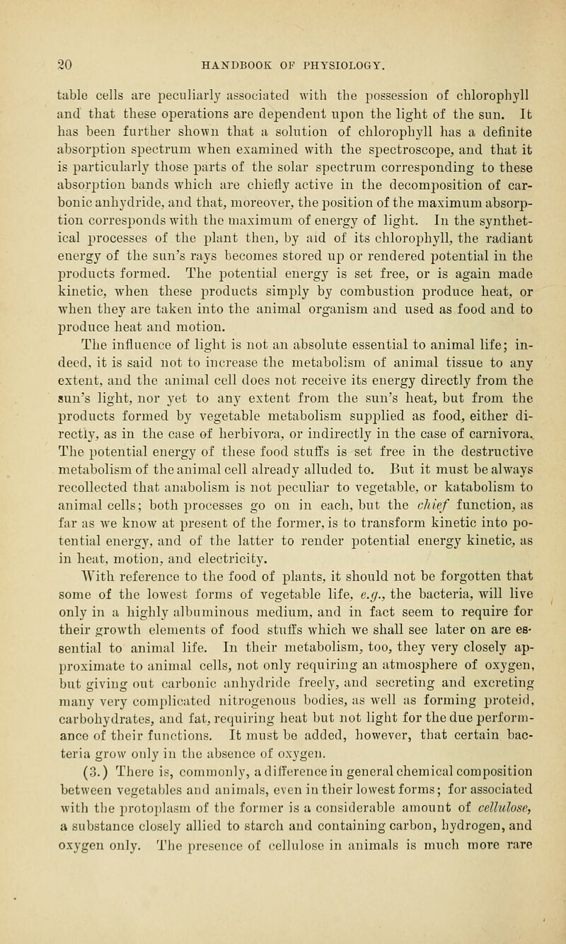 table cells are peculiarly associated with the possession of chlorophyll and that these operations are dependent npon the light of the sun. It has been further shown that a solution of chlorophyll has a definite absorption spectrum when examined with the spectroscope, and that it is particularly those parts of the solar spectrum corresponding to these absorption bands which are chiefly active in the decomposition of car- bonic anhydride, and that, moreover, the position of the maximum absorp- tion corresponds with the maximum of energy of light. In the synthet- ical processes of the plant then, by aid of its chlorophyll, the radiant energy of the sun's rays becomes stored up or rendered potential in the products formed. The potential energy is set free, or is again made kinetic, when these products simply by combustion produce heat, or when they are taken into the animal organism and used as food and to produce heat and motion. The influence of light is not an absolute essential to animal life; in- deed, it is said not to increase the metabolism of animal tissue to any extent, and the animal cell does not receive its energy directly from the sun's light, nor yet to any extent from the sun's heat, but from the products formed by vegetable metabolism supplied as food, either di- rectly, as in the case of herbivora, or indirectly in the case of carnivora.. The potential energy of these food stufEs is set free in the destructive metabolism of the animal cell already alluded to. But it must be always recollected that anabolism is not peculiar to vegetable, or katabolism to animal cells; both processes go on in each, but the cliief function, as far as we know at present of the former, is to transform kinetic into po- tential energy, and of the latter to render potential energy kinetic, as in heat, motion, and electricity. With reference to the food of plants, it should not be forgotten that some of the lowest forms of vegetable life, e.g., the bacteria, will live only in a highly albuminous medium, and in fact seem to require for their growth elements of food stuffs which we shall see later on are es- seutial to animal life. In their metabolism, too, they very closely ap- proximate to animal cells, not only requiring an atmosphere of oxygen, but giving out carbonic anhydride freely, and secreting and excreting many very complicated nitrogenous bodies, as well as forming proteid, carbohydrates, and fat, requiring heat but not light for the due perform- ance of their functions. It must be added, however, that certain bac- teria grow only in the absence of oxygen. (3.) There is, commonly, a difference in general chemical composition between vegetables and animals, even in their lowest forms; for associated with the protoplasm of the former is a considerable amount of cellulose, a substance closely allied to starch and containing carbon, hydrogen, and oxygen only. The presence of cellulose in animals is much more rare