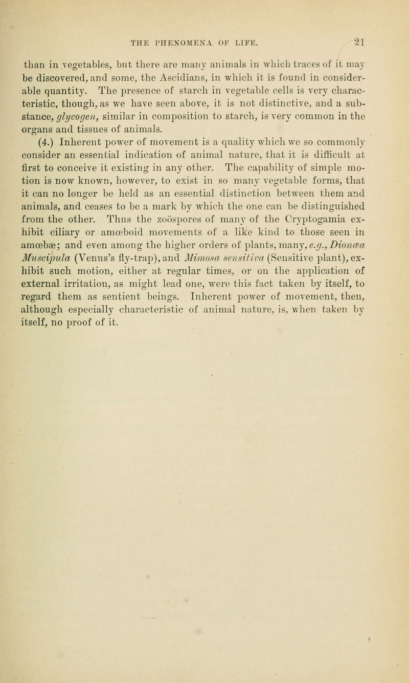 than in vegetables, but there are many aninials in wliich traces of it may be discovered, and some, the Ascidians, in which it is found in consider- able quantity. The presence of starch in vegetable cells is very charac- teristic, though, as we have seen above, it is not distinctive, and a sub- stance, glycogen, similar in composition to starch, is very common in the organs and tissues of animals. (4.) Inherent power of movement is a quality which we so commonly consider an essential indication of animal nature, that it is difficult at first to conceive it existing in any other. The capability of simj^le mo- tion is now known, however, to exist in so many vegetable forms, that it can no longer be held as an essential distinction between them and animals, and ceases to bo a mark by which the one can be distinguished from the other. Thus the zoospores of many of the Cryptogamia ex- hibit ciliary or amoeboid movements of a like kind to those seen in amoebae; and even among the higher orders of plants, many,e.^.,i)io?ifea Muscijnda (Venus's fly-trai)),and Mimosa sensitlva (Sensitive plant), ex- hibit such motion, either at regular times, or on the application of external irritation, as might lead one, were this fact taken by itself, to regard them as sentient beings. Inherent poAver of movement, then, although especially characteristic of animal nature, is, when taken by itself, no proof of it.