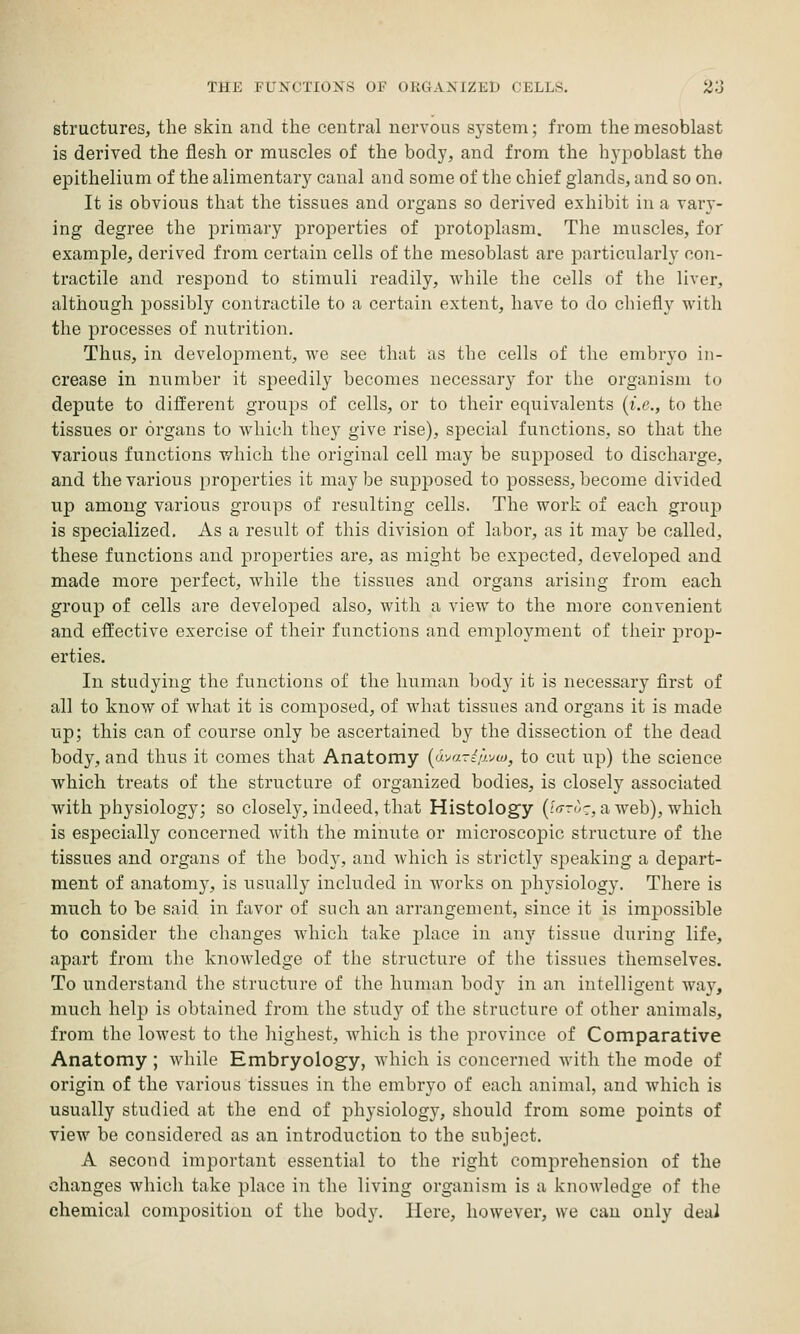 structures, the skin and the central nervous system; from themesoblast is derived the flesh or muscles of the body, and from the h3'iDoblast the epithelium of the alimentary canal and some of the chief glands, and so on. It is obvious that the tissues and organs so derived exhibit in a vary- ing degree the primary properties of protoplasm. The muscles, for example, derived from certain cells of the mesoblast are particularly con- tractile and respond to stimuli readily, while the cells of the liver, although possibly contractile to a certain extent, have to do chiefly with the processes of nutrition. Thus, in development, we see that as the cells of the embryo in- crease in number it speedily becomes necessary for the organism to depute to different groups of cells, or to their equivalents {i.e., to the tissues or organs to which they give rise), special functions, so that the various functions which the original cell may be supposed to discharge, and the various properties it may be supposed to possess, become divided up among various groups of resulting cells. The work of each grouj) is specialized. As a result of this division of labor, as it may be called, these functions and properties are, as might be expected, developed and made more perfect, while the tissues and organs arising from each group of cells are developed also, with a view to the more convenient and effective exercise of their functions and employment of their prop- erties. In studying the functions of the human body it is necessary flrst of all to know of what it is composed, of what tissues and organs it is made up; this can of course only be ascertained by the dissection of the dead body, and thus it comes that Anatomy {ijyariijyw, to cut up) the science which treats of the structure of organized bodies, is closely associated with physiology; so closely, indeed, that Histology {1<t-uz., a web), which is especially concerned with the minute or microscopic structure of the tissues and organs of the body, and which is strictly speaking a depart- ment of anatomy, is usually included in Avorks on physiology. There is much to be said in favor of such an arrangement, since it is impossible to consider the changes which take place in any tissue during life, apart from the knowledge of the structure of the tissues themselves. To understand the structure of the human body in an intelligent way, much help is obtained from the study of the structure of other animals, from the lowest to the highest, which is the province of Comparative Anatomy ; wliile Embryology, which is concerned with the mode of origin of the various tissues in the embryo of each animal, and which is usually studied at the end of physiology, should from some points of view be considered as an introduction to the subject. A second important essential to the right comprehension of the changes which take place in the living organism is a knowledge of the chemical composition of the body. Here, however, we can only deal