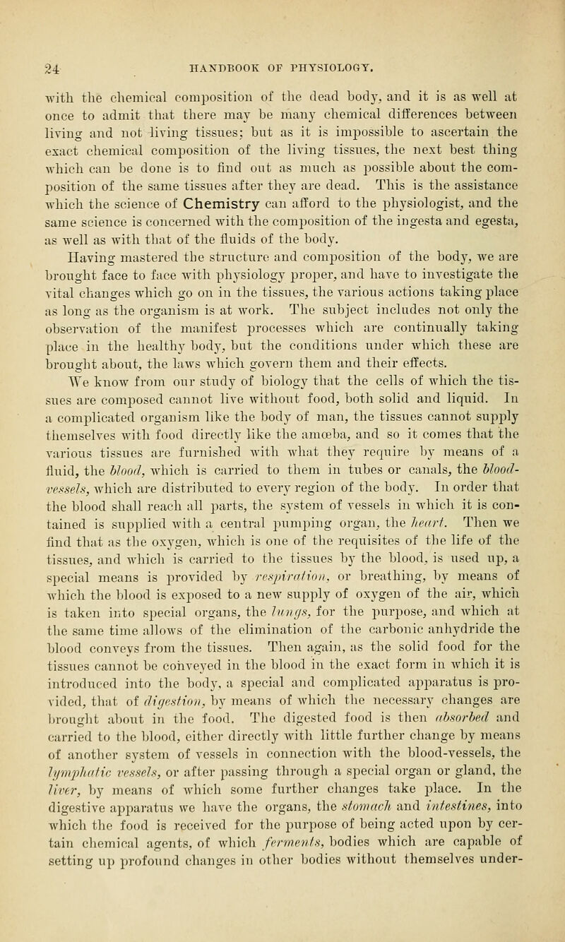 with the chemical comjiosition of tlie dead body, and it is as well at once to admit that there may be many chemical differences between living and not living tissnes; but as it is impossible to ascertain the exact chemical composition of the living tissues, the next best thing which can be done is to find out as mi^ch as possible about tbe com- position of the same tissues after they are dead. This is the assistance which the science of Chemistry can afford to the physiologist, and the same science is concerned with the composition of the ingesta and egesta, as well as with that of the fluids of the body. Having mastered the structure and composition of the body, we are brought face to face with physiology proper, and have to investigate the vital changes which go on in the tissues, the various actions taking place as long as the organism is at work. The subject includes not only the observation of the manifest processes which are continually taking- place in the healthy body, but the conditions under which these are brought about, the laws which govern them and their effects. We know from our study of biology that the cells of which the tis- sues are composed cannot live without food, both solid and liquid. In a complicated organism like the body of man, the tissues cannot supply themselves with food directly like the amoeba, and so it comes that the various tissues are furnished Avitli what they require by means of a fluid, the blood, which is carried to them in tubes or canals, the blood- vessels, which are distributed to every region of the body. In order that the blood shall reach all parts, the system of vessels in which it is con- tained is suj^plied with a central pumping organ, the Jtearf. Then we find that as the ox3^gen, Avhich is one of the requisites of the life of the tissues, and which is carried to the tissues by the blood, is used up, a special means is provided by resjnratio)), or breathing, by means of which the blood is exposed to a new supply of oxygen of the air, which is taken into special organs, the lungs, for the purpose, and which at the same time allows of the elimination of the carboiiic anhydride the blood conveys from the tissues. Then again, as the solid food for the tissues cannot be conveyed in the blood in the exact form in which it is introduced into the body, a special and complicated apparatus is pro- vided, that of digestion, by means of which the necessary changes are brought about in the food. The digested food is then absorbed and carried to the blood, either directly with little further change by means of another system of vessels in connection with the blood-vessels, the lympludic vessels, or after passing through a special organ or gland, the liver, by means of which some further changes take place. In the digestive apparatus we have the organs, the stomach and intestines, into which the food is received for the purpose of being acted upon by cer- tain chemical agents, of which ferments, bodies which are capable of setting up profound changes in other bodies without themselves under-