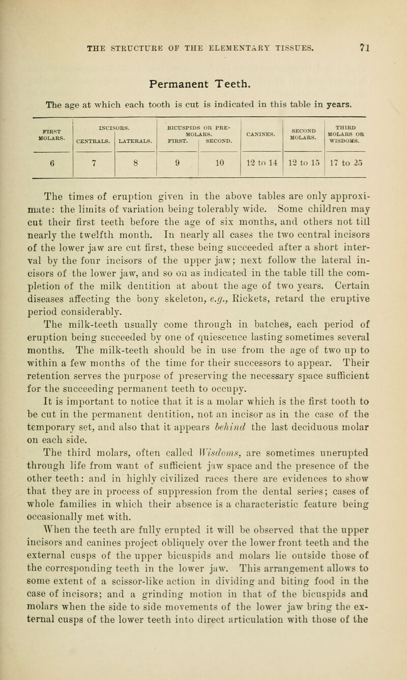 Permanent Teeth. The age at which each tooth is cut is indicated in this table in years. FIRST MOLARS. CENTRALS. LATERALS. BICUSPIDS OR PRE- MOLARS. FIRST. i SECOND. 10 12 to 14 SECOND MOLARS. 12 to 15 THIRD MOLARS OR WISDOMS. 17 to 25 The times of eruption given in the above tables are only approxi- mate: the limits of variation being tolerably wide. Some children may cut their first teeth before the age of six months, and others not till nearly the twelfth month. In nearly all cases the two central incisors of the lower jaw are cut first, these being succeeded after a short inter- val by the four incisors of the ujjper jaw; next follow the lateral in- cisors of the lower jaw, and so on as indicated in the table till the com- pletion of the milk dentition at about the age of two years. Certain diseases affecting the bony skeleton, e.g., Rickets, retard the eruptive period considerably. The milk-teeth usually come through in batches, each period of eruption being succeeded by one of quiescence lasting sometimes several months. The milk-teeth should be in use from the age of two up to within a few months of the time for their successors to appear. Their retention serves the purpose of preserving the necessary space sufficient for the succeeding permanent teeth to occupy. It is important to notice that it is a molar which is the first tooth to be cut in the permanent dentition, not an incisor as in the case of the temporary set, and also that it appears behind the last deciduous molar on each side. The third molars, often called Wisdoms, are sometimes unerupted through life from want of sufficient jaw space and the presence of the other teeth: and in highly civilized races there are evidences to show that they are in process of suppression from the dental series; cases of whole families in which their absence is a characteristic feature being occasionally met with. When the teeth are fully erupted it will be observed that the upper incisors and canines project obliquely over the lower front teeth and the external cusps of the upper bicuspids and molars lie outside those of the corresponding teeth in the lower jaw. This arrangement allows to some extent of a scissor-like action in dividing and biting food in the case of incisors; and a grinding motion in that of the bicuspids and molars when the side to side movements of the lower jaw bring the ex- ternal cusps of the lower teeth into direct articulation with those of the