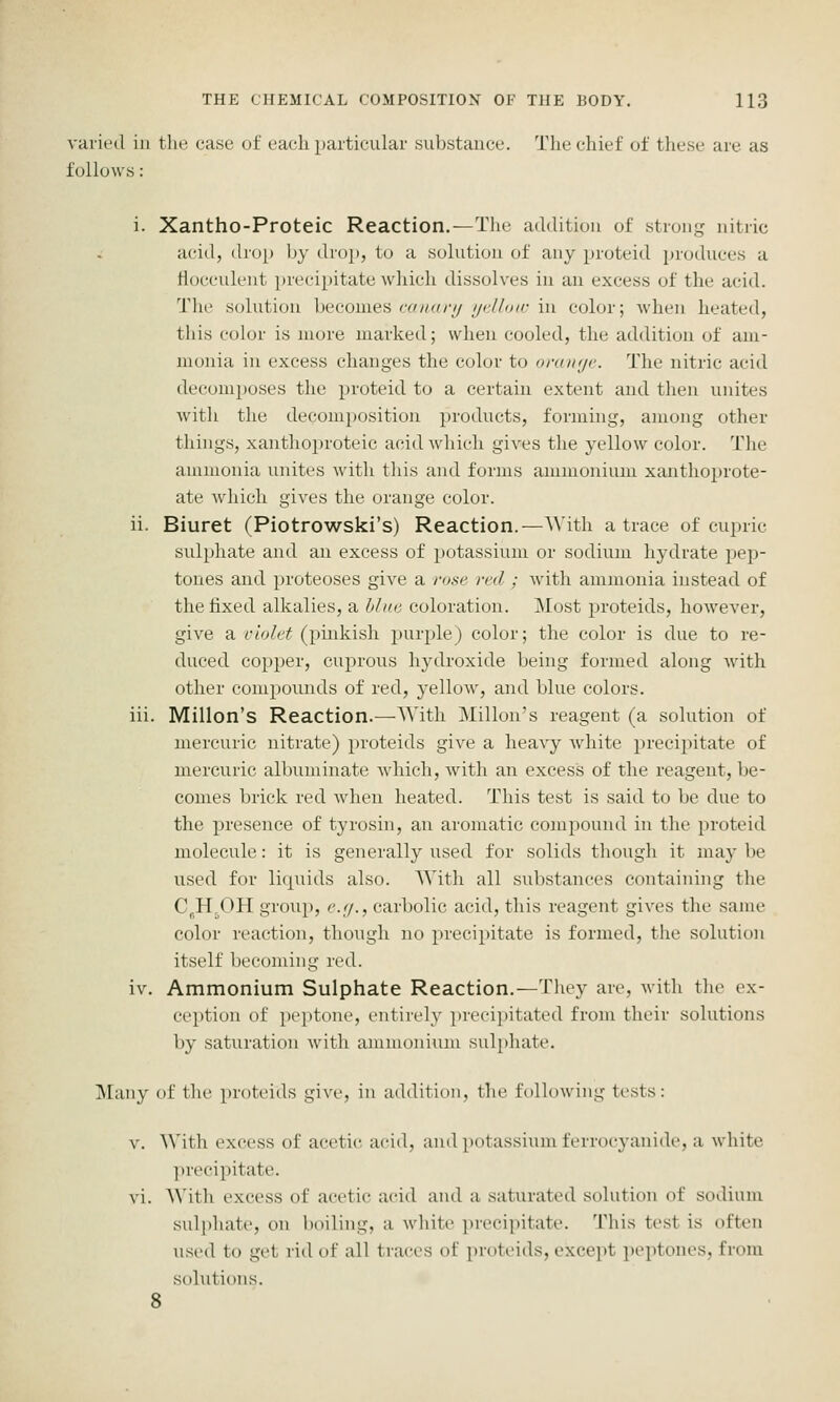 varied in the case of each particular substance. The chief of these are as follows: i. Xantho-Proteic Reaction.—The addition of strong nitiic acitl, drop by drop, to a solution of any proteid produces a Hocculent ])recipitate which dissolves in an excess of the acid. The solution XwQomca (-(nuiru ijclhnr \n color; wIumi heated, this color is more marked; when cooled, the addition of am- monia in excess changes the color to oraiKji'. The nitric acid decom})oses the proteid to a certain extent and then unites with the decomposition products, forming, among other things, xanthoproteic acidAvhich gives the yellow color. The ammonia unites with this and forms ammonium xanthoprote- ate which gives the orange color. ii. Biuret (Piotrowski's) Reaction.—With a trace of cupric sulphate and an excess of potassium or sodium hydrate pep- tones and proteoses give a rose fed ; Avith ammonia instead of the fixed alkalies, a hhie coloration. jMost proteids, however, give a r/o/e^ (pinkish purple) color; the color is due to re- duced copper, cuprous hydroxide being formed along with other compounds of red, yellow, and blue colors. iii. Millon's Reaction.—AVith Millon's reagent (a solution of mercuric nitrate) proteids give a heavy Avhite precipitate of mercuric albuminate which, with an excess of the reagent, be- comes brick red Avhen heated. This test is said to be due to the presence of tyrosin, an aromatic compound in the proteid molecule: it is generally used for solids though it maybe used for liquids also. With all substances containing the C^H^OH group, e.ij., carbolic acid, this reagent gives the same color reaction, though no precipitate is formed, the solution itself becoming red. iv. Ammonium Sulphate Reaction.—They are, with the ex- ci'ptiou of peptone, entirely }ireeipitated from their solutions by saturation with ammonium sulphate. Many of the proteids give, in addition, the following tests: v. \\'ith excess of acetic aciil, and potassium ferrocyanide, a white precipitate, vi. A\'ith excess of acetic acid and a saturated solution of sodium sulphate, on boiling, a white precipitate. This test is often used to get rid of all traces of proteids, except peptones, from solutions. 8