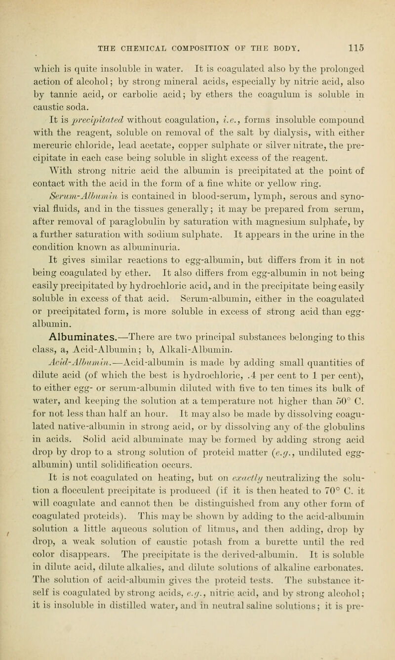 wliicli is quite insoluble in water. It is coagulated also by the prolonged action of alcohol; by strong mineral acids, especially by nitric acid, also by tannic acid, or carbolic acid; by ethers the coaguluui is soluble in caustic soda. It IS, jjvec'qntated without coagulation, i.e., forms insoluble compound with the reagent, soluble on removal of the salt by dialysis, with either mercuric chloride, lead acetate, copper sulphate or silver nitrate, the pre- cipitate in each case being soluble in slight excess of the reagent. With strong nitric acid the albumin is precipitated at the point of contact with the acid in the form of a fine white or yellow ring. Serum-Allnimin. is contained in blood-serum, lymph, serous and syno- vial fluids, and in the tissues generally; it may be prepared from serum, after removal of paraglobulin by saturation with magnesium sulphaie, by a further saturation with sodium sulphate. It appears in the urine in the condition known as albuminuria. It gives similar reactions to egg-albumin, but differs from it in not being coagulated by ether. It also differs from egg-albumin in not being easily precijiitated by hydrochloric acid, and in the precipitate being easily soluble in excess of that acid. Serum-albumin, either in the coagulated or precipitated form, is inore soluble in excess of strong acid than egg- albumin. Albuminates.—^There are two principal substances belonging to this class, a, Acid-Albumin; b, Alkali-Albumin. Acid-Albttmin.—i\.ii\i\.-'Alh\xm.m. is made by adding small quantities of dilute acid (of wliich the best is hydrochloric, .4 per cent to 1 per cent), to either ei^^- or serum-albumin diluted Avith five to ten times its bulk of water, and kee})ing tlie solution at a temperature not higher than hO° C. for not less than half an hour. It may also be made by dissolving coagu- lated native-albumin in strong acid, or by dissolving any of the globulins in acids. Solid acid albuminate may be formed by adding strong acid drop by drop to a strong solution of proteid matter {<'.[/., undiluted egg- albumin) until solidification occurs. It is not coagidated on heating, but on e.iutrth/ neutralizing the solu- tion a flocculent precipitate is produced (if it is then heated to 70° C'. it will coagulate and cannot then be distinguished from any other form of coagulated jiroteids). This maybe slunvn by adding to the acid-albumin solution a little aipieous solution of litmus, and then adding, drop by drop, a weak solution of caustic potash from a burette until the red color disappears. The i)recipitate is the derived-albumin. It is soluble in dilute acid, dilute alkalies, and dilute solutions of alkaline carbonates. The solution of acid-albuniin gives the ])roteid tests. The substance it- self is coagulated by strong acids, r.y., nitric acid, and by strong alcoliol; it is insoluble in distilled water, and in neutral saline solutions; it is pre-