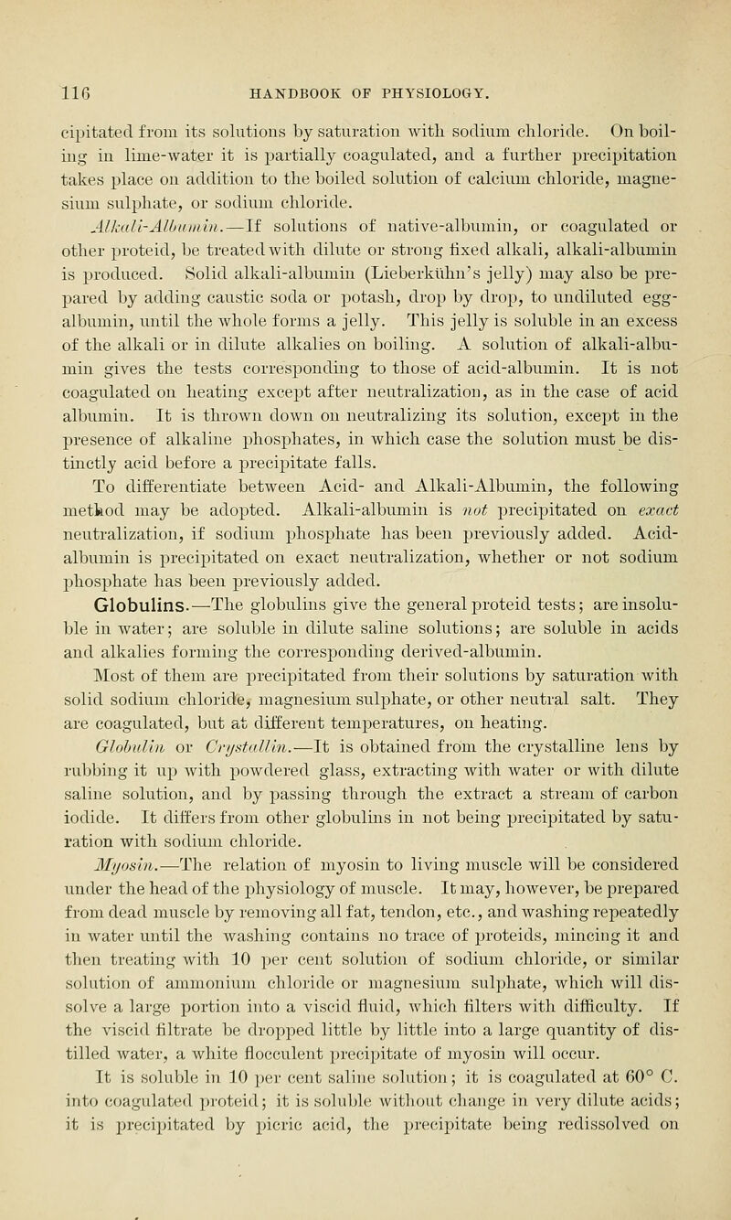 cipitated from its solutions by saturation with sodium chloride. On boil- ing in lime-water it is partially coagulated, and a further precipitation takes place on addition to the boiled solution of calcium chloride, magne- sium sulphate, or sodium chloride. Alkali-Albuinln.—If solutions of native-albumin, or coagulated or other proteid, be treated with dilute or strong fixed alkali, alkali-albumin is produced. Solid alkali-albumin (Lieberkuhn's jelly) may also be pre- pared by adding caustic soda or potash, drop by drop, to undiluted egg- albumin, until the whole forms a jelly. This jelly is soluble in an excess of the alkali or in dilute alkalies on boiling. A solution of alkali-albu- min gives the tests corresponding to those of acid-albumin. It is not coagulated on heating except after neutralization, as in the case of acid albumin. It is thrown down on neutralizing its solution, except in the presence of alkaline phosphates, in which case the solution must be dis- tinctly acid before a precipitate falls. To differentiate between Acid- and Alkali-Albumin, the following method may be adopted. Alkali-albumin is not precipitated on exact neutralization, if sodium phosphate has been previously added. Acid- albumin is precipitated on exact neutralization, whether or not sodium phosphate has been previously added. Globulins.—The globulins give the general proteid tests; are insolu- ble in water; are soluble in dilute saline solutions; are soluble in acids and alkalies forming the corresponding derived-albumin. Most of them are j)recipitated from their solutioirs by saturation with solid sodium chloride, magnesium sulphate, or other neutral salt. They are coagulated, but at different temperatures, on heating. Globulin or CrystalUn.—It is obtained from the crystalline lens by rubbing it up with powdered glass, extracting with water or with dilute saline solution, and by passing through the extract a stream of carbon iodide. It differs from other globulins in not being precipitated by satu- ration with sodium chloride. Myosin.—The relation of myosin to living muscle will be considered under the head of the physiology of muscle. It may, however, be prepared from dead muscle by removing all fat, tendon, etc., and washing repeatedly in water until the washing contains no trace of proteids, mincing it and then treating with 10 per cent solution of sodium chloride, or similar solution of ammonium chloride or magnesium sulphate, which will dis- solve a large portion into a viscid fluid, which filters with difficulty. If the viscid filtrate be dropped little by little into a large quantity of dis- tilled water, a white flocculent precipitate of myosin will occur. It is soluble in 10 per cent saline solution; it is coagulated at 60° C. into coagulated proteid; it is soluble without change in very dilute acids; it is precipitated by picric acid, the precipitate being redissolved on