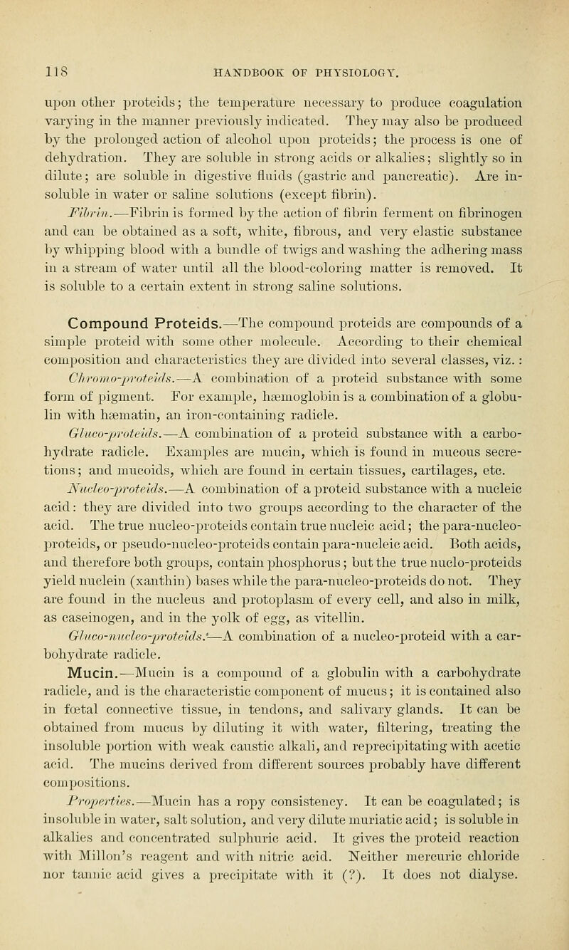 upon other proteids; tlie temperature necessary to produce coagulation varying in the manner previously indicated. They may also be produced by the prolonged action of alcohol upon proteids; the process is one of dehydration. They are soluble in strong acids or alkalies; slightly so in dilute; are soluble in digestive fluids (gastric and pancreatic). Are in- soluble in water or saline solutions (except fibrin). Fibrin.—Eibrinis formed bytlie action of fibrin ferment on fibrinogen and can be obtained as a soft, white, fibrous, and very elastic substance by whipping blood with a bundle of twigs and washing the adhering mass in a stream of water until all the blood-coloring matter is removed. It is soluble to a certain extent in strong saline solutions. Compound Proteids.—Tlie compound proteids are compounds of a simple proteid with some other molecule. According to their chemical composition and characteristics they are divided into several classes, viz.: Cliromo-proteids.—A combination of a proteid substance with some form of pigment. For example, ha3moglobin is a combination of a globu- lin with hsematin, an iron-containing radicle. Gluco-proteids.—A combination of a proteid substance with a carbo- hydrate radicle. Examples are mucin, which is found in mucous secre- tions ; and mucoids, which are found in certain tissues, cartilages, etc. Nudeo-proteids.—A combination of a proteid substance with a nucleic acid: they are divided into two groups according to the character of the acid. The true nucleo-proteids contain true nucleic acid; the para-nucleo- proteids, or pseudo-nucleo-proteids contain para-nucleic acid. Both acids, and therefore both groups, contain phosphorus; but the true nuclo-prpteids yield nuclein (xanthin) bases while the para-nucleo-proteids do not. They are found in the nucleus and protoplasm of every cell, and also in milk, as caseinogen, and in the yolk of egg, as vitellin. Gluco-n'Ucleo-])roteids'—A combination of a nucleo-proteid with a car- bohydrate radicle. Mucin.—Mucin is a compound of a globulin with a carbohydrate radicle, and is the characteristic component of mucus; it is contained also in foetal connective tissue, in tendons, and salivary glands. It can be obtained from mucus by diluting it with water, filtering, treating the insoluble portion with weak caustic alkali, and reprecipitating with acetic acid. The mucins derived from different sources probably have different compositions. Frojjertias.—Mucin has a ropy consistency. It can be coagulated; is insoluble in water, salt solution, and very dilute muriatic acid; is soluble in alkalies and concentrated sulphuric acid. It gives the proteid reaction with Millon's reagent and with nitric acid. Neither mercuric chloride nor tannic acid gives a precipitate with it (?). It does not dialyse.