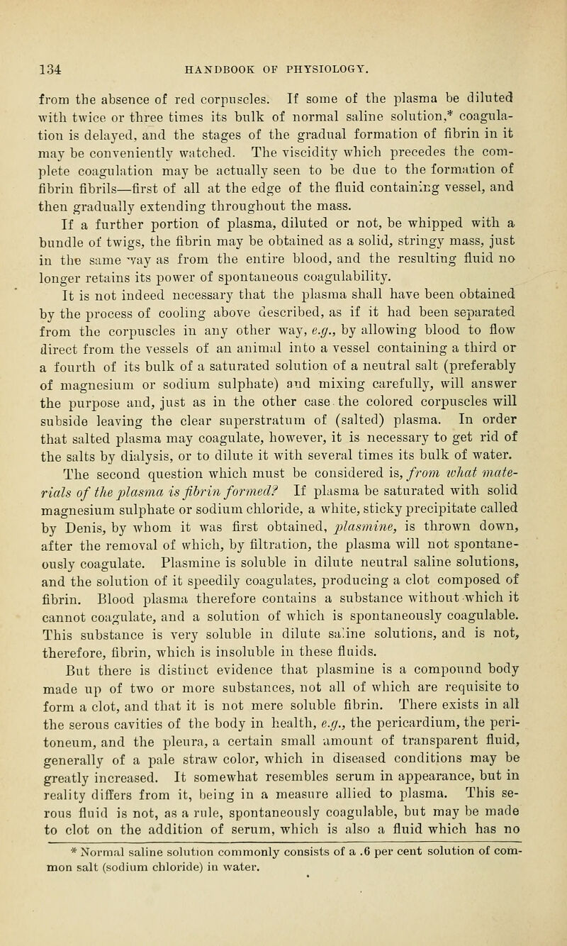 from the absence of red corpuscles. If some of the plasma be diluted with twice or three times its bulk of normal saline solution,* coagula- tion is delayed, and the stages of the gradual formation of fibrin in it may be conveniently watched. The viscidity which precedes the com- plete coagulation may be actually seen to be due to the formation of fibrin fibrils—first of all at the edge of the fluid containing vessel, and then gradually extending throughout the mass. If a further portion of plasma, diluted or not, be whipped with a bundle of twigs, the fibrin may be obtained as a solid, stringy mass, just in the same ^vay as from the entire blood, and the resulting fluid no longer retains its power of spontaneous coagulability. It is not indeed necessary that the plasma shall have been obtained by the process of cooling above described, as if it had been separated from the corpuscles in any other way, e.g., by allowing blood to flow direct from the vessels of an animal into a vessel containing a third or a fourth of its bulk of a saturated solution of a neutral salt (preferably of magnesium or sodium sulphate) and mixing carefully, will answer the purpose and, just as in the other case the colored corpuscles will subside leaving the clear superstratum of (salted) plasma. In order that salted plasma may coagulate, however, it is necessary to get rid of the salts by dialysis, or to dilute it with several times its bulk of water. The second question which must be considered is, from what mate- rials of the plasma is fibrin formed? If plasma be saturated with solid magnesium sulphate or sodium chloride, a white, sticky precipitate called by Denis, by whom it was first obtained, plasmine, is thrown down, after the removal of which, by filtration, the plasma will not spontane- ously coagulate. Plasraine is soluble in dilute neutral saline solutions, and the solution of it speedily coagulates, producing a clot composed of fibrin. Blood plasma therefore contains a substance without which it cannot coagulate, and a solution of which is spontaneously coagulable. This substance is very soluble in dilute saline solutions, and is not, therefore, fibrin, which is insoluble in these fluids. But there is distinct evidence that plasmine is a compound body made up of two or more substances, not all of which are requisite to form a clot, and that it is not mere soluble fibrin. There exists in all the serous cavities of the body in health, e.g., the pericardium, the peri- toneum, and the pleura, a certain small amount of transparent fluid, generally of a pale straw color, which in diseased conditions may be greatly increased. It somewhat resembles serum in appearance, but in reality differs from it, being in a measure allied to plasma. This se- rous fluid is not, as a rule, spontaneously coagulable, but may be made to clot on the addition of serum, which is also a fluid which has no * Normal saline solution commonly consists of a .6 per cent solution of com- mon salt (sodium chloi'ide) in water.