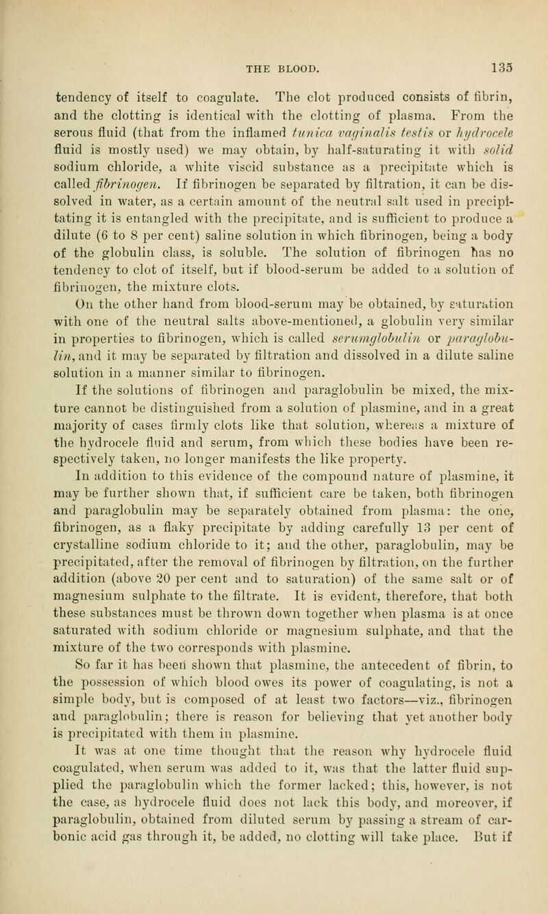 tendency of itself to coagulate. The clot produced consists of fibrin, and the clotting is identical with the clotting of plasma. From the serous fluid (that from the inflamed tunica vaginalis testis or hydrocele fluid is mostly used) we may obtain, by half-saturating it with solid sodium chloride, a white viscid substance as a precipitate which is caMed fibrinogen. If fibrinogen be separated by filtration, it can be dis- solved in water, as a certain amount of the neutral salt used in precipi- tating it is entangled Avith the precipitate, and is sufficient to produce a dilute (6 to 8 per cent) saline solution in which fibrinogen, being a body of the globulin class, is soluble. The solution of fibrinogen has no tendency to clot of itself, but if blood-serum be added to a solution of fibrinogen, the mixture clots. On the other hand from blood-serum may be obtained, by saturation with one of the neutral salts above-mentioned, a globulin very similar in properties to fibrinogen, which is called serumglobidin or paraglubu- lin, and it may be separated by filtration and dissolved in a dilute saline solution in a manner similar to fibrinogen. If the solutions of fibrinogen and paraglobulin be mixed, the mix- ture cannot be distinguished from a solution of plasmiue, and in a great majority of cases firmly clots like that solution, whereas a mixture of the hydrocele fluid and serum, from winch these bodies have been re- spectively taken, no longer manifests the like property. In addition to this evidence of the compound nature of plasmine, it may be further shown that, if sufficient care be taken, both fibrinogen and paraglobulin may be separately obtained from plasma: the one, fibrinogen, as a flaky precipitate by adding carefully 13 per cent of crystalline sodium chloride to it; and the other, paraglobulin, may be precipitated, after the removal of fibrinogen by filtration, on the further addition (above 20 per cent and to saturation) of the same salt or of magnesium sulphate to the filtrate. It is evident, therefore, that both these substances must be thrown down together when plasma is at once saturated with sodium chloride or magnesium sulphate, and that the mixture of the two corresponds with plasmine. So far it has been shown that plasmine, the antecedent of fibrin, to the possession of which blood owes its power of coagulating, is not a simple body, but is composed of at least two factors—viz., fibrinogeii and paraglobulin; there is reason for believing that yet another body is precipitated with them in plasmine. It was at one time thought that the reason why hydrocele fluid coagulated, when serum was added to it, was that the latter fluid sup- plied the paraglobulin which the former lacked; this, however, is not the case, as hydrocele fluid does not lack this body, and moreover, if paraglobulin, obtained from diluted serum by passing a stream of car- bonic acid gas through it, be added, no clotting will take place. But if