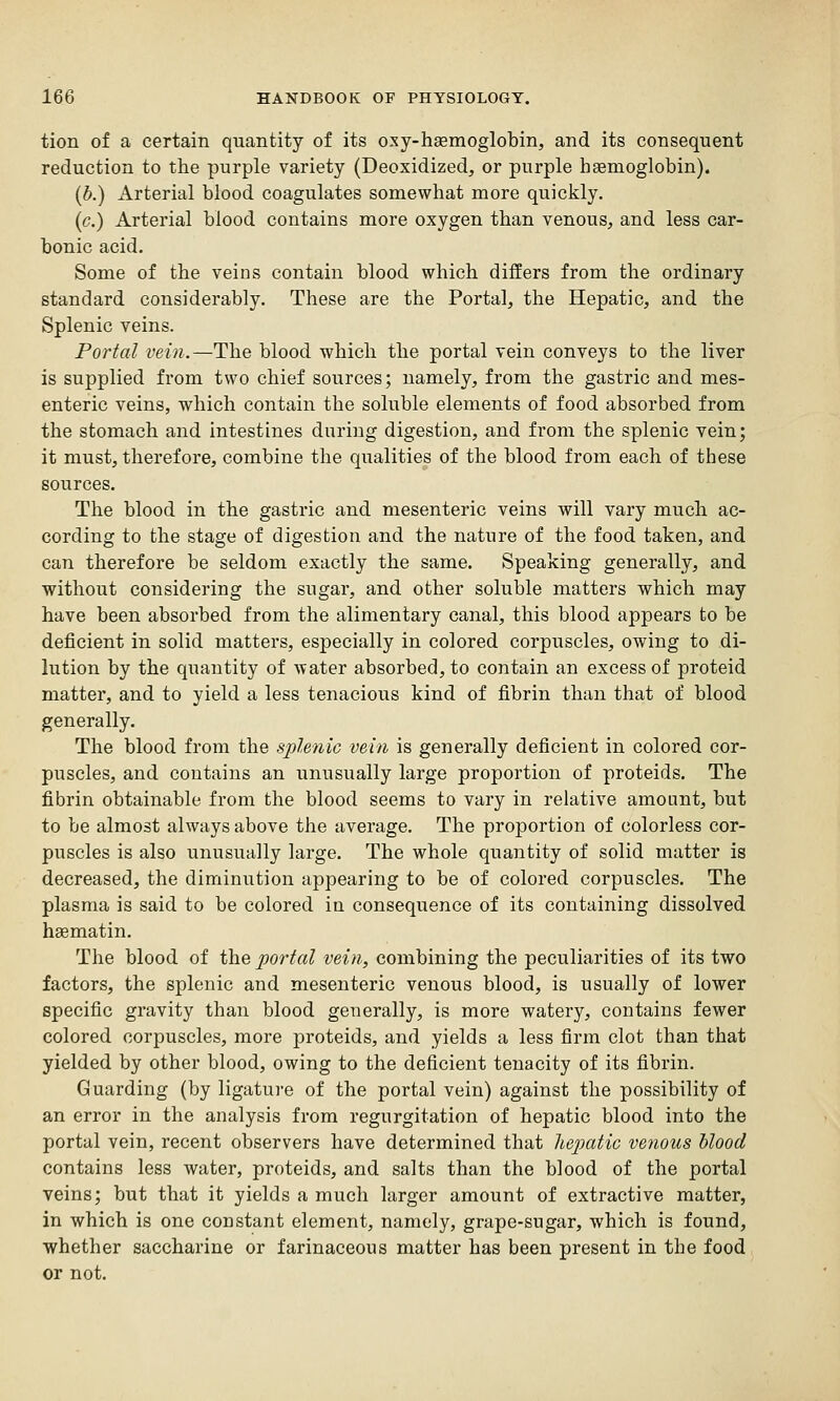 tion of a certain quantity of its oxy-haemoglobin, and its consequent reduction to the purple variety (Deoxidized, or purple haemoglobin). (b.) Arterial blood coagulates somewhat more quickly. (c.) Arterial blood contains more oxygen than venous, and less car- bonic acid. Some of the veins contain blood which differs from the ordinary standard considerably. These are the Portal, the Hepatic, and the Splenic veins. Portal vein.—The blood which the portal vein conveys to the liver is supplied from two chief sources; namely, from the gastric and mes- enteric veins, which contain the soluble elements of food absorbed from the stomach and intestines during digestion, and from the splenic vein; it must, therefore, combine the qualities of the blood from each of these sources. The blood in the gastric and mesenteric veins will vary much ac- cording to the stage of digestion and the nature of the food taken, and can therefore be seldom exactly the same. Speaking generally, and without considering the sngar, and other soluble matters which may have been absorbed from the alimentary canal, this blood appears to be deficient in solid matters, especially in colored corpuscles, owing to di- lution by the quantity of water absorbed, to contain an excess of proteid matter, and to yield a less tenacious kind of fibrin than that of blood generally. The blood from the splenic vein is generally deficient in colored cor- puscles, and contains an unusually large proportion of proteids. The fibrin obtainable from the blood seems to vary in relative amount, but to be almost always above the average. The proportion of colorless cor- puscles is also unusually large. The whole quantity of solid matter is decreased, the diminution appearing to be of colored corpuscles. The plasma is said to be colored in consequence of its containing dissolved haematin. The blood of the portal vein, combining the peculiarities of its two factors, the splenic and mesenteric venous blood, is usually of lower specific gravity than blood generally, is more watery, contains fewer colored corpuscles, more proteids, and yields a less firm clot than that yielded by other blood, owing to the deficient tenacity of its fibrin. Guarding (by ligature of the portal vein) against the possibility of an error in the analysis from regurgitation of hepatic blood into the portal vein, recent observers have determined that hepatic venous blood contains less water, proteids, and salts than the blood of the portal veins; but that it yields a much larger amount of extractive matter, in which is one constant element, namely, grape-sugar, which is found, whether saccharine or farinaceous matter has been present in the food or not.