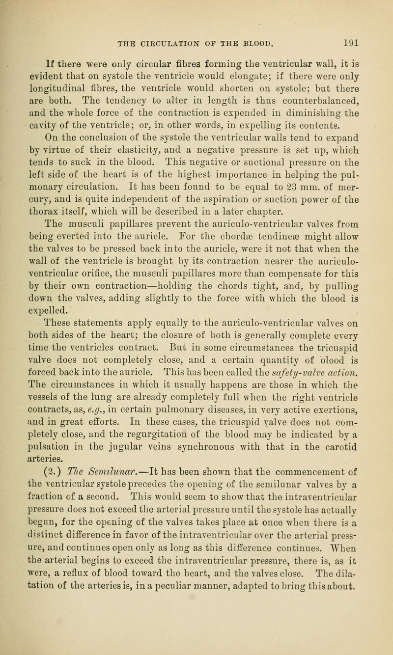 If there were ouly circular fibres forming the ventricular wall, it is evident that on systole the ventricle would elongate; if there were only longitudinal fibres, the ventricle would shorten on systole; but there are both. The tendency to alter in length is thus counterbalanced, and the whole force of the contraction is expended in diminishing the cavity of the ventricle; or, in other words, in expelling its contents. On the conclusion of the systole the ventricular walls tend to expand by virtue of their elasticity, and a negative pressure is set up, which tends to suck in the blood. This negative or suctional pressure on the left side of the heart is of the highest importance in helping the pul- monary circulation. It has been found to be equal to 23 mm. of mer- cury, and is quite independent of the aspiration or suction power of the thorax itself, which will be described in a later chapter. The musculi jjapillares prevent the auriculo-ventricular valves from being everted into the auricle. For the chordae tendiuese might allow the valves to be pressed back into the auricle, were it not that when the wall of the ventricle is brought by its contraction nearer the auriculo- ventricular orifice, the musculi papillares more than compensate for this by their own contraction—holding the chords tight, and, by pulling down the valves, adding slightly to the force with which the blood is expelled. These statements apply equally to the auriculo-ventricular valves on both sides of the heart; the closure of both is generally complete every time the ventricles contract. But in some circumstances the tricuspid valve does not completely close, and a certain quantity of olood is forced back into the auricle. This has been called the safety-valve action. The circumstances in which it usually hapjDeus are those in which the vessels of the lung are already completely full when the right ventricle contracts, as, e.g., in certain pulmonary diseases, in very active exertions, and in great efforts. In these cases, the tricuspid valve does not com- pletely close, and the regurgitation of the blood may be indicated by a pulsation in the jugular veins synchronous with that in the carotid arteries. (2.) Tlie Semihmar.—It has been shown that the commencement of the ventricular systole precedes the opening of the semilunar valves by a fraction of a second. This would seem to show that the intraventricular pressure does not exceed the arterial pressure until the systole has actually begun, for the opening of the valves takes place at once when there is a distinct difference in favor of the intraventricular over the arterial press- ure, and continues open only as long as this difference continues. When the arterial begins to exceed the intraventricular pressure, there is, as it were, a reflux of blood toward the heart, and the valves close. The dila- tation of the arteries is, in a peculiar manner, adapted to bring this about.