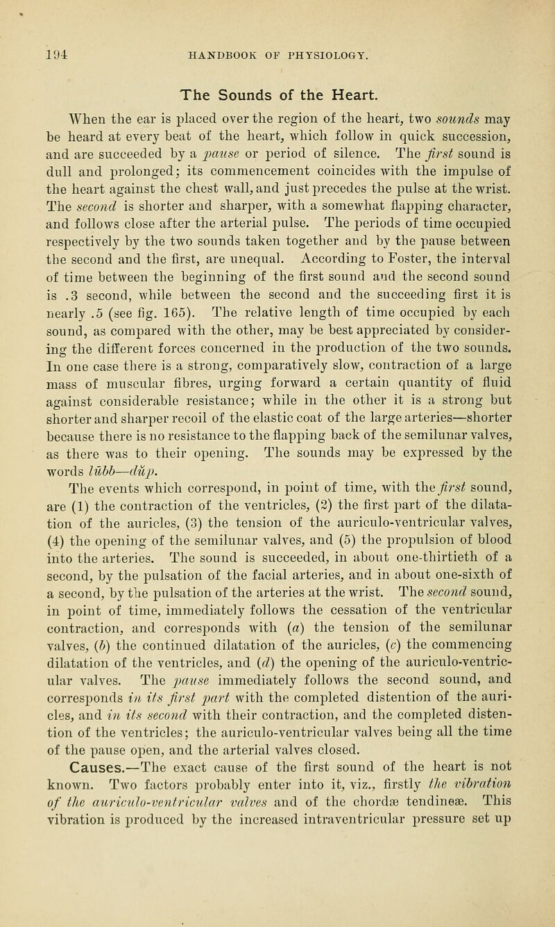 The Sounds of the Heart. When the ear is placed over the region of the heart, two sounds may- be heard at every beat of the heart, which follow in quick succession, and are succeeded by a pause or period of silence. The first sound is dull and prolonged; its commencement coincides with the impulse of the heart against the chest wall, and just precedes the pulse at the wrist. The second is shorter and sharper, with a somewhat flapping character, and follows close after the arterial pulse. The periods of time occupied respectively by the two sounds taken together and by the pause between the second and the first, are unequal. According to Foster, the interval of time between the begiuDing of the first sound and the second sound is .3 second, while between the second and the succeeding first it is nearly .5 (see fig. 165). The relative length of time occupied by each sound, as compared with the other, may be best appreciated by consider- ing the different forces concerned in the production of the two sounds. In one case there is a strong, comparatively slow, contraction of a large mass of muscular fibres, urging forward a certain quantity of fluid against considerable resistance; while in the other it is a strong but shorter and sharper recoil of the elastic coat of the large arteries—shorter because there is no resistance to the flapping back of the semilunar valves, as there was to their opening. The sounds may be expressed by the words luhh—du}). The events which correspond, in point of time, with i\\ki fii^st sound, are (1) the contraction of the ventricles, (2) the first part of the dilata- tion of the auricles, (3) the tension of the auriculo-ventricular valves, (4) the opening of the semilunar valves, and (5) the propulsion of blood into the arteries. The sound is succeeded, in about one-thirtieth of a second, by the pulsation of the facial arteries, and in about one-sixth of a second, by the pulsation of the arteries at the wrist. The second sound, in point of time, immediately follows the cessation of the ventricular contraction, and corresponds with (a) the tension of the semilunar valves, {h) the continued dilatation of the auricles, (c) the commencing dilatation of the ventricles, and {d) the opening of the auriculo-ventric- ular valves. The pause immediately follows the second sound, and corresponds in its first part with the completed distention of the auri- cles, and in its second with their contraction, and the completed disten- tion of the ventricles; the auriculo-ventricular valves being all the time of the pause open, and the arterial valves closed. Causes.—The exact cause of the first sound of the heart is not known. Two factors probably enter into it, viz., firstly the vibration of the auriculo-ventricular valves and of the chordae tendinese. This vibration is produced by the increased intraventricular pressure set up