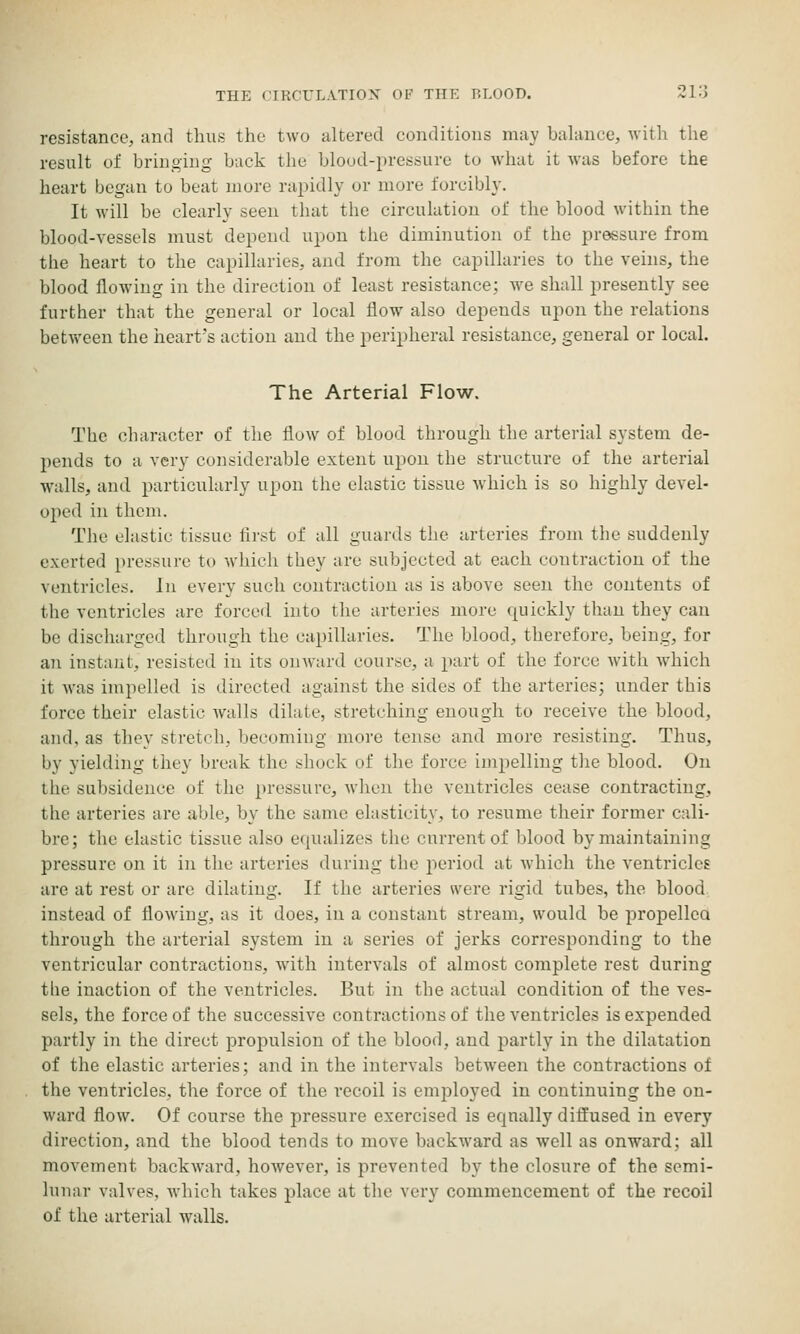 resistance, and thus the two altered conditions may balance, with the result of bringing buck the blood-pressure to what it was before the heart began to beat more rapidly or more forcibly. It will be clearly seen that the circulation of the blood within the blood-vessels must depend upon the diminution of the pressure from the heart to the capillaries, and from the capillaries to the veins, the blood flowing in the direction of least resistance; we shall presently see further that the general or local flow also depends upon the relations between the heart's action and the peripheral resistance, general or local. The Arterial Flow. The character of the flow of blood through the arterial system de- pends to a very considerable extent upon the structure of the arterial walls, and particularly upon the elastic tissue which is so highly devel- oped in them. The elastic tissue first of all guards the arteries from the suddenly exerted pressure to which they are subjected at each contraction of the ventricles. In every such contraction as is above seen the contents of the ventricles are forced into the arteries more quickly than they can be discharged through the capillaries. The blood, therefore, being, for an instant, resisted in its onward course, a part of the force with which it was impelled is directed against the sides of the arteries; under this force their elastic walls dilate, stretching enough to receive the blood, and, as they stretch, becoming more tense and more resisting. Thus, by yielding they break the shock of the force impelling the blood. On the subsidence of the pressure, when the ventricles cease contracting, the arteries are able, by the same elasticity, to resume their former cali- bre; the elastic tissue also equalizes the cnrrentof blood by maintaining pressure on it in the arteries during the period at which the ventricles are at rest or are dilating. If the arteries were rigid tubes, the blood instead of flowing, as it does, in a constant stream, would be propellca through the arterial system in a series of jerks corresponding to the ventricular contractions, with intervals of almost complete rest during tlie inaction of the ventricles. But in the actual condition of the ves- sels, the force of the successive contractions of the ventricles is expended partly in the direct projDulsion of the blood, and partly in the dilatation of the elastic arteries; and in the intervals between the contractions of the ventricles, the force of the recoil is employed in continuing the on- ward flow. Of course the pressure exercised is equally diffused in every direction, and the blood tends to move backward as well as onward; all movement backward, however, is prevented by the closure of the semi- lunar valves, -which takes place at the very commencement of the recoil of the arterial walls.