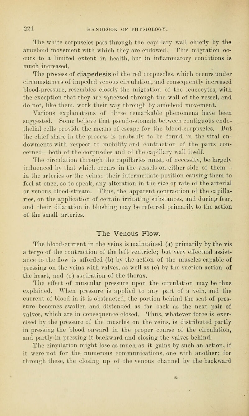 The white corpuscles pass through the capillai-y wall chiefly by the amoeboid movement with which they are endowed. This migration oc- curs to a limited extent in health, but in inflammatory conditions is much increased. The process of diapedesis of the red corpuscles, which occurs under circumstances of impeded venous circulation, and consequently increased blood-pressure, resembles closely the migration of the leucocytes, with the exception that they are squeezed through the wall of the vessel, and do not, like them, work their way through by amoeboid movement. Various explanations of thzse remarkable phenomena have been suggested. Some believe that pseudo-stomata between contiguous endo- thelial cells provide the means of escape for the blood-corpuscles. But the chief share in the process is probably to be found in the vital en- dowments with respect to mobility and contraction of the parts con- cerned—both of the corpuscles and of the capillary wall itself. The circulation through the capillaries must, of necessity, be largely influenced by that which occurs in the vessels on either side of them— in the arteries or the veins; their intermediate position causing them to feel at once, so to speak, any alteration in the size ox rate of the arterial or venous blood-stream. Thus, the apparent contraction of the oapilla- riee, on the application of certain irritating substances, and during fear, and their dilatation in blushing may be referred primarily to the action of the small arteriss. The Venous Flow. The blood-current in the veins is maintained (a) primarily by the vis a tergo of the contraction of the left ventricle; but very effectual assist- ance to the flow is aiforded (b) by the action of the muscles capable of j^ressing on the veins with valves, as well as (c) by the suction action of the heart, and (e) aspiration of the thorax. The effect of muscular pressure upon the circulation may be thus explained. When pressure is applied to any part of a vein, and the current of blood in it is obstructed, the portion behind the seat of pres- sure becomes swollen and distended as far back as the next pair of valves, which are in consequence closed. Thus, whatever force is exer- cised by the pressure of the muscles on the veins, is distributed partly in pressing the blood onward in the proper course of the circulation, and partly in pressing it backward and closing the valves behind. The circulation might lose as much as it gains by such an action, if it were not for the numerous communications, one with another; for through these, the closing up of the venous channel by the backward