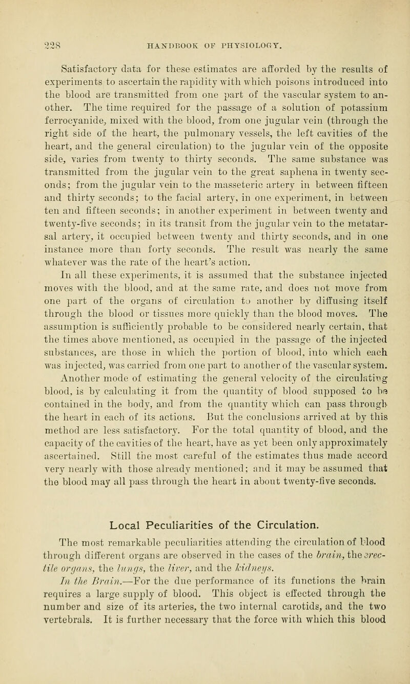 Satisfactory data for these estimates are afforded by the results of experiments to ascertain the rapidity with whicli poisons introduced into the blood are transmitted from one part of the vascular system to an- other. The time required for the passage of a solution of potassium ferrocyanide, mixed with the blood, from one jugular vein (through the right side of the heart, the pulmonary vessels, the left cavities of the heart, and the general circulation) to the jugular vein of the opposite side, varies from twenty to thirty seconds. The same substance was transmitted from the jugular vein to the great saphena in twenty sec- onds; from the jugular vein to the masseteric artery in between fifteen and thirty seconds; to the facial artery, in one experiment, in between ten and fifteen seconds; in another experiment in between twenty and twenty-five seconds; in its transit from the jugular vein to the metatar- sal artery, it occupied between twenty and thirty seconds, and in one instance more than forty seconds. The result was nearly the same whatever was the rate of: the heart's action. In all these experiments, it is assumed that the substance injected moves with the blood, and at the same rate, and does not move from one part of the organs of circulation to another by diffusing itself through the blood or tissues more quickly than the blood moves. The assumption is sufficiently probable to be considered nearly certain, that the times above mentioned, as occupied in the passage of the injected substances, are those in which the portion of blood, into which each was injected, was carried from one part to another of the vascular system. Another mode of estimating the general velocity of the circulating blood, is by calculating it from the quantity of blood supposed to br3 contained in the body, and from the quantity which can pass through the heart in each of its actions. But the conclusions arrived at by this method are less satisfactory. For the total quantity of blood, and tlie capacity of the cavities of the heart, have as yet been only approximately ascertained. Still the most careful of the estimates thus made accord very nearly with those already mentioned; and it may be assumed that the blood may all j^ass through the heart in about twenty-five seconds. Local Peculiarities of the Circulation. The most remarkable peculiarities attending the circulation of blood through different organs are observed in the cases of the brain, the 3rec- tile organfi, the lungs, the liver, and the kidneys. In the Brain.—For the due performance of its functions the brain requires a large supply of blood. This object is effected through the number and size of its arteries, the two internal carotids, and the two vertebrals. It is further necessary that the force with which this blood