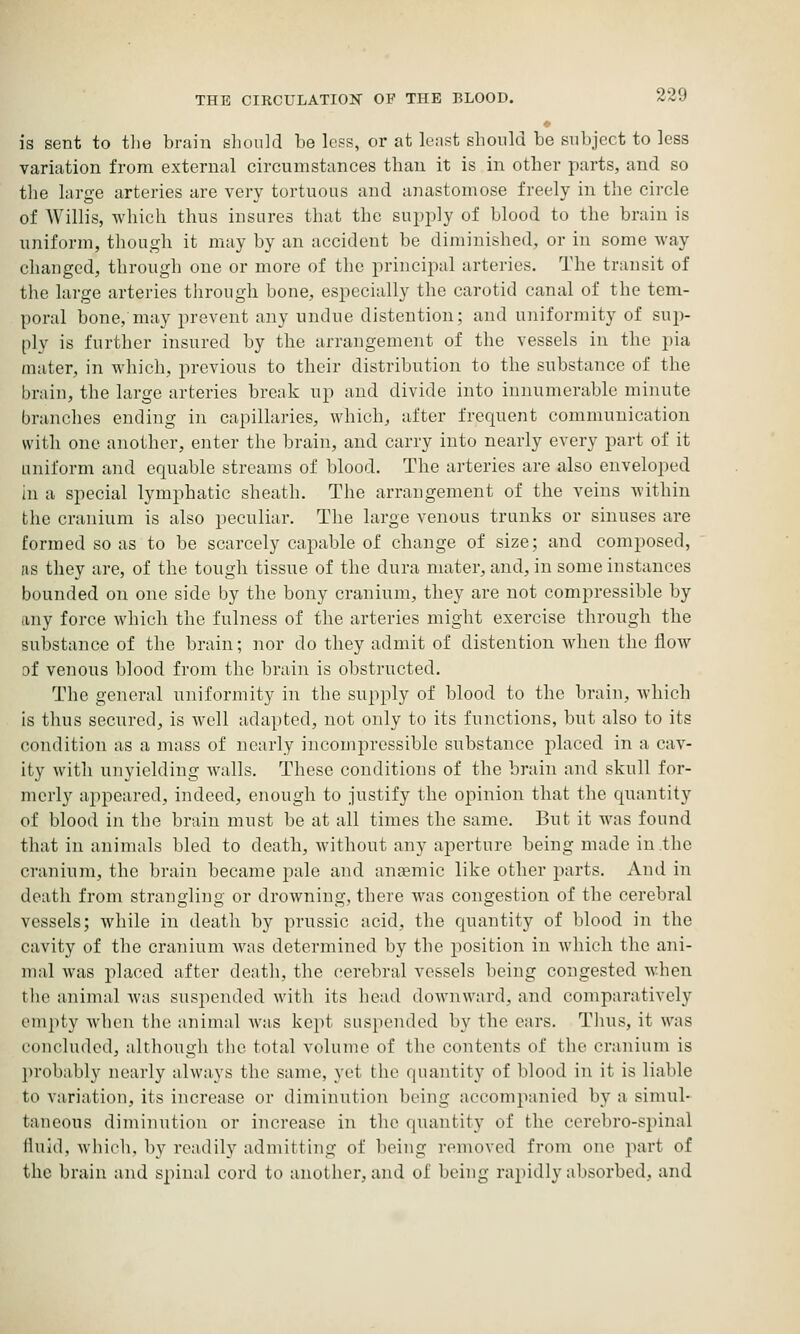 is sent to tlie brain sliould be lc?s, or at least should be subject to less variation from external circumstances than it is in other parts, and so tlie large arteries are very tortuous and anastomose freely in the circle of Willis, which thus insures that the supply of blood to the brain is uniform, though it may by an accident be diminished, or in some way changed, through one or more of the principal arteries. The transit of the large arteries tlirough bone, especially the carotid canal of the tem- poral bone, may prevent any undue distention; and uniformity of sup- ply is further insured by the arrangement of the vessels in the pia mater, in which, previous to their distribution to the substance of the brain, the large arteries break up and divide into innumerable minute branches ending in capillaries, which, after frequent communication with one another, enter the brain, and carry into nearly every part of it uniform and equable streams of blood. The arteries are also enveloped in a special lymphatic sheath. The arrangement of the veins within the cranium is also peculiar. The large venous trunks or sinuses are formed so as to be scarcely capable of change of size; and composed, as they are, of the tough tissue of the dura mater, and, in some instances bounded on one side by the bony cranium, they are not compressible by any force which the fulness of the arteries might exercise through the substance of the brain; nor do they admit of distention Avhen the flow af venous blood from the brain is obstructed. The general uniformity in the supply of blood to the l)raiii, which is thus secured, is well adapted, not only to its functions, but also to its condition as a mass of nearly incompressible substance placed in a cav- ity with unyielding walls. These conditions of the brain and skull for- merly appeared, indeed, enough to justify the opinion that the quantity of blood in the brain must be at all times the same. But it was found that in animals bled to death, without any aperture being made in the cranium, the brain became pale and anaemic like other parts. And in death from strangling or drowning, there was congestion of the cerebral vessels; while in death by prussic acid, the quantity of blood in the cavity of the cranium was determined by the j^osition in which the ani- mal was placed after death, the cerebral vessels being congested when the animal was suspended with its head downward, and comparatively empty when the animal was kept suspended by the ears. Thus, it was concluded, although the total volume of the contents of the cranium is }n-obably nearly always the same, yet the quantity of blood in it is liable to variation, its increase or diminution being accompanied by a simul- taneous diminution or increase in the quantity of the cerebro-spinal Ihiid, whicli, by readily admitting of being removed from one part of the brain and spinal cord to another, and of being rapidly absorbed, and