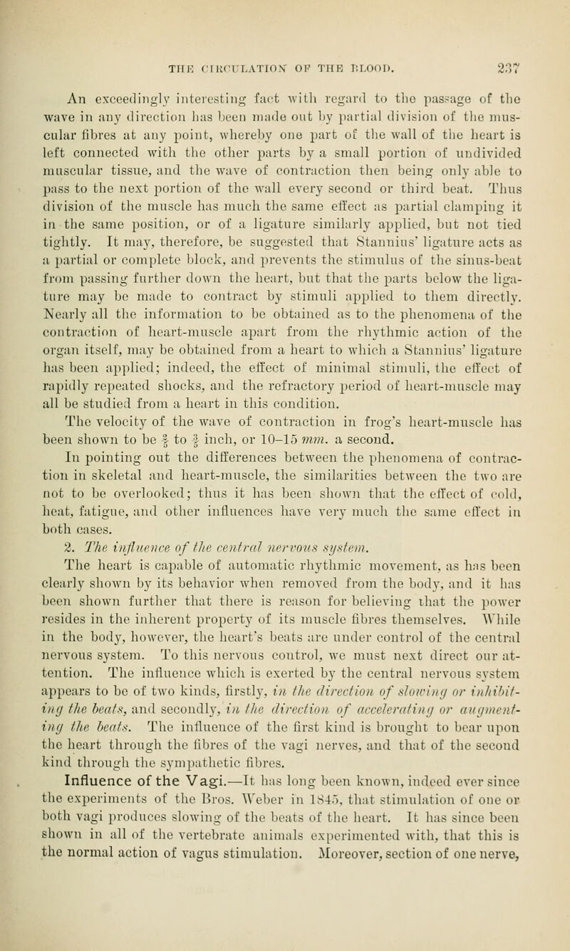 An exceedingly interesting fuct \vith regard to tlio passage of the wave in any direction lias been made out by partial division of tlie mus- cular libres at any point, whereby one part ol the wall of the heart is loft connected with the other parts by a small portion of undivided muscular tissue, and the wave of contraction then being only able to pass to the next portion of the wall every second or third beat. Thus division of the muscle has much the same effect as partial clamping it in the same position, or of a ligature similarly aj^plied, but not tied tightly. It may, therefore, be suggested that .Stannius' ligature acts as a partial or complete block, and prevents the stimulus of the sinus-beat from passing further down the heart, but that the j^arts below the liga- ture may bo made to contract by stimuli applied to them directly. Nearly all the information to be obtained as to the phenomena of the contraction of heart-muscle apart from the rhythmic action of the organ itself, may be obtained from a heart to which a Stannius' ligature has been applied; indeed, the effect of minimal stimuli, the effect of rapidly repeated shocks, and the refractory period of heart-muscle may all be studied from a heart in this condition. The velocity of the wave of contraction in frog's heart-muscle has been shown to be | to | inch, or 10-15 mm. a second. In pointing out the differences between the phenomena of contrac- tion in skeletal and heart-muscle, the similarities between the two are not to bo overlooked; thus it has been shown that the eifect of cold, heat, fatigue, and other influences have very much the same effect in both cases. 2. 2'he influence of the rontral nervous system. The heart is capable of automatic rhythmic movement, as has been clearly shown by its behavior when removed from the body, and it has been shown further that there is reason for believing that the power resides in the inherent proj^erty of its muscle fibres themselves. While in the body, however, the heart's beats are under control of the central nervous system. To this nervous control, we must next direct our at- tentio7i. The influence which is exerted by the central nervous system appears to be of two kinds, firstly, in the direction of slowing or inhibit- ing the heats, and secondly, in the direction of accelerating or augment- ing the heats. The influence of the first kind is brought to bear upon the heart through the libres of the vagi nerves, and that of the second kind through the sympathetic fibres. Influence of the Vagi.—It has long been known, indeed ever since the experiments of the liros. Weber in 1845, that stimulation of one or both vagi produces slowing of the beats of the heart. It has since been shown in all of the vertebrate animals experimented with, that this is the normal action of vagus stimulation. Moreover, section of one nerve,