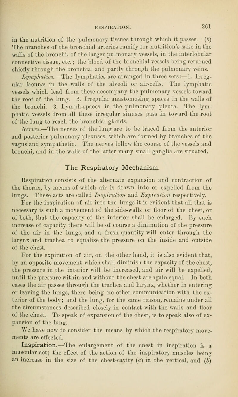 in the nutrition of the pulmonary tissues through which it passes, (b) The branches of the bronchial arteries ramify for nutrition's sake in the walls of the bronchi^ of the larger pulmonary vessels, in tlie interlobular connective tissue, etc.; the blood of the bronchial vessels being returned chiefly through the bronchial and partly through the pulmonary veins. Lymphatics.—The lymphatics are arranged in three sets:—1. Irreg- ular lacunse in the walls of the alveoli or air-cells. The lymphatic vessels which lead from these accompany the j)ulmonary vessels toward the root of the lung. 2. Irregular anastomosing spaces in the walls of the bronchi. 3. Lymph-spaces in the pulmonary pleura. The lym- phatic vessels from all these irregular sinuses j)ass in toward the root of the lung to reach the bronchial glands. Nerves.—The nerves of the lung are to be traced from the anterior and posterior pulmonary plexuses, Avhich are formed by branches of the vagus and sympathetic. The nerves follow the course of the vessels and bronchi, and in the walls of the latter many small ganglia are situated. The Respiratory Mechanism, Respiration consists of the alternate expansion and contraction of the thorax, by means of which air is drawn into or expelled from the lungs. These acts are called Inspiration and Expiration respectively. For the inspiration of air into the lungs it is evident that all that is necessary is such a movement of the side-walls or floor of the chest, or of both, that the capacity of the interior shall be enlarged. By such increase of capacity there will be of course a diminution of the j^ressure of the air in the lungs, and a fresh quantity will enter through the larynx and trachea to equalize the pressure on the inside and outside of the chest. For the expiration of ;iir, on the other hand, it is also evident that, by an opposite movement which shall diminish the capacity of the chest, the pressure in the interior will be increased, and air will be expelled, until the pressure within and without the chest are again equal. In both cases the air passes through the trachea and larynx, whether in entering or leaving the lungs, there being no other communication with the ex- terior of the body; and the lung, for the same reason, remains under all the circumstances described closely in contact with the walls and floor of the chest. To speak of expansion of the chest, is to speak also of ex- pansion of the lung. We have now to consider the means by which the respiratory move- ments are effected. Inspiration.—The enlargement of the cnest in insjiiration is a muscular act; the effect of the action of the inspiratory muscles being an increase in the size of the chest-cavity (a) in the vertical, and (b)