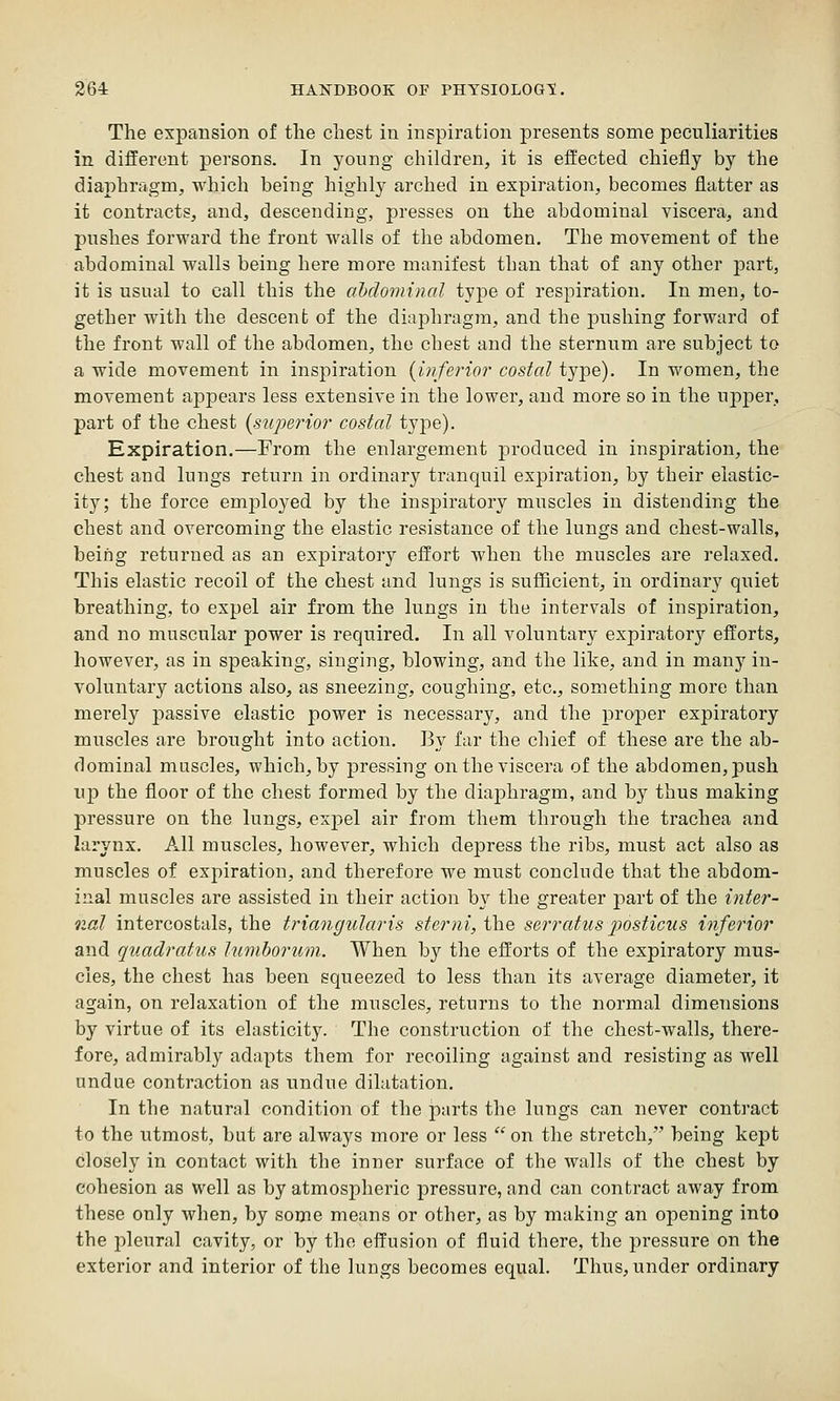 The expansion of the chest in inspiration presents some peculiarities in different persons. In young children, it is effected chiefly by the diaphragm, which being highly arched in expiration, becomes flatter as it contracts, and, descending, presses on the abdominal viscera, and pushes forward the front walls of the abdomen. The movement of the abdominal walls being here more manifest than that of any other part, it is usual to call this the abdominal type of respiration. In men, to- gether with the descenb of the diaphragm, and the pushing forward of the front wall of the abdomen, the chest and the sternum are subject to a wide movement in inspiration (inferior costal type). In women, the movement appears less extensive in the lower, and more so in the upper, part of the chest (superior costal type). Expiration.—From the enlargement produced in inspiration, the chest and lungs return in ordinary tranquil expiration, by their elastic- ity; the force employed by the inspiratory muscles in distending the chest and overcoming the elastic resistance of the lungs and chest-walls, being returned as an expiratory effort when the muscles are relaxed. This elastic recoil of the chest and lungs is sufficient, in ordinary quiet breathing, to expel air from the lungs in the intervals of inspiration, and no muscular power is required. In all voluntary expiratory efforts, however, as in speaking, singing, blowing, and the like, and in many in- voluntary actions also, as sneezing, coughing, etc., something more than merely passive elastic power is necessary, and the proper expiratory muscles are brought into action. J3y far the chief of these are the ab- dominal muscles, which, by pressing on the viscera of the abdomen, push up the floor of the chest formed by the diaphragm, and by thus making pressure on the lungs, expel air from them through the trachea and larynx. All muscles, however, which depress the ribs, must act also as muscles of expiration, and therefore we must conclude that the abdom- inal muscles are assisted in their action by the greater part of the inter- nal intercostals, the triangularis ster7ii, the serratus jjosticus inferior and quadratus lumhorum. When by tlie efforts of the expiratory mus- cles, the chest has been squeezed to less than its average diameter, it again, on relaxation of the muscles, returns to the normal dimensions by virtue of its elasticity. The construction of the chest-walls, there- fore, admirably adapts them for recoiling against and resisting as well undue contraction as undue dilatation. In the natural condition of the parts the lungs can never contract to the utmost, but are always more or less  on the stretch, being kept closely in contact with the inner surface of the walls of the chest by cohesion as well as by atmospheric pressure, and can contract away from these only when, by some means or other, as by making an opening into the pleural cavity, or by the effusion of fluid there, the pressure on the exterior and interior of the lungs becomes equal. Thus, under ordinary