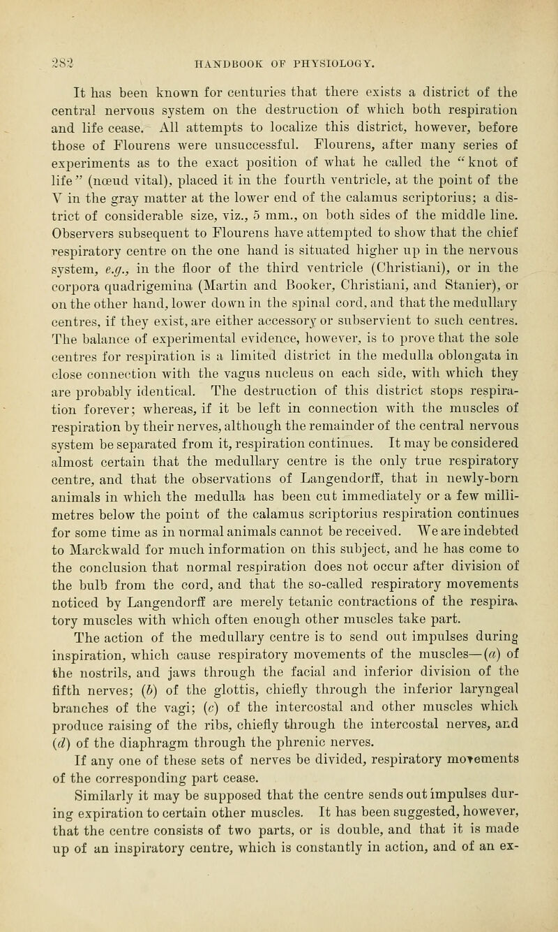 It lias been known for centuries that there exists a district of the central nervons system on the destruction of which both respiration and life cease. All attempts to localize this district, however, before those of Flourens were unsuccessful. Flourens, after many series of experiments as to the exact position of what he called the knot of life (noeud vital), placed it in the fourth ventricle, at the point of the V in the gray matter at the lower end of the calamus scriptorius; a dis- trict of considerable size, viz., 5 mm., on both sides of the middle line. Observers subsequent to Flourens have attempted to show that the chief respiratory centre on the one hand is situated higher up in the nervous system, e.g., in the floor of the third ventricle (Christiani), or in the corpora quadrigemina (Martin and Booker, Christiani, and Stanier), or on the other hand, lower down in the spinal cord, and that the medullary centres, if they exist, are either accessory or subservient to such centres. The balance of experimental evidence, however, is to prove that the sole centres for respiration is a limited district in the medulla oblongata in close connection with the vagus nucleus on each side, with which they are probably identical. The destruction of this district stops respira- tion forever; whereas, if it be left in connection with the muscles of respiration by their nerves, although the remainder of the central nervous system be separated from it, respiration continues. It may be considered almost certain that the medullary centre is the only true respiratory centre, and that the observations of LangendorH, that in newly-born animals in which the medulla has been cut immediately or a few milli- metres below the point of the calamus scriptorius respiration continues for some time as in normal animals cannot be received. We are indebted to Marckwald for much information on this subject, and he has come to the conclusion that normal respiration does not occur after division of the bulb from the cord, and that the so-called respiratory movements noticed by Langendorff are merely tetanic contractions of the respirav tory muscles with which often enough other muscles take part. The action of the medullary centre is to send out impulses during inspiration, which cause respiratory movements of the muscles—{a) of the nostrils, and jaws through the facial and inferior division of the fifth nerves; (5) of the glottis, chiefly through the inferior laryngeal branches of the vagi; (c) of the intercostal and other muscles which produce raising of the ribs, chiefly through the intercostal nerves, and {d) of the diaphragm through the phrenic nerves. If any one of these sets of nerves be divided, respiratory movements of the corresponding part cease. Similarly it may be supposed that the centre sends out impulses dur- ing expiration to certain other muscles. It has been suggested, however, that the centre consists of two parts, or is double, and that it is made up of an inspiratory centre, which is constantly in action, and of an ex-
