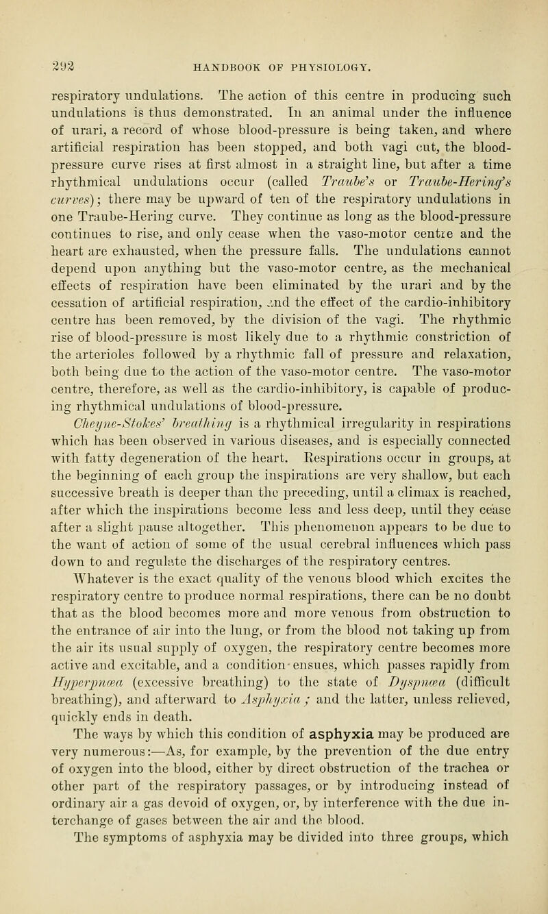 respiratory undulations. The action of this centre in producing such undulations is thus demonstrated. In an animal under the influence of urari, a record of whose blood-pressure is being taken, and where artificial respiration has been stopped, and both vagi cut, the blood- pressure curve rises at first almost in a straight line, but after a time rhythmical undulations occur (called Trauhe's or Trauhe-Hei'ing's curves); there may be upward of ten of the respiratory undulations in one Traube-Hering curve. They continue as long as the blood-pressure continues to rise, and only cease when the vaso-motor centre and the heart are exhausted, when the pressure falls. The undulations cannot depend upon anything but the vaso-motor centre, as the mechanical effects of respiration have been eliminated by the urari and by the cessation of artificial respiration, .^nd the effect of the cardio-inhibitory centre has been removed, by the division of the vagi. The rhythmic rise of blood-iDressure is most likely due to a rhythmic constriction of the arterioles followed by a rhythmic fall of pressure and relaxation, both being due to the action of the vaso-motor centre. The vaso-motor centre, therefore, as well as the cardio-inhibitory, is capable of produc- ing rhythmical undulations of blood-pressure. Clieync-Stokes' hreaihing is a rhythmical irregularity in respirations which has been observed in various diseases, and is especially connected with fatty degeneration of the heart. Eespirations occur in groups, at the beginning of each group the inspirations are very shallow, but each successive breath is deeper than the preceding, until a climax is reached, after which the inspirations become less and less deep, until they cease after a slight pause altogether. This phenomenon appears to be due to the want of action of some of the usual cerebral influences which pass down to and regulate the discharges of the resj)iratory centres. Whatever is the exact quality of the venous blood which excites the respiratory centre to produce normal respirations, there can be no doubt that as the blood becomes more and more venous from obstruction to the entrance of air into the lung, or from the blood not taking up from the air its usual supply of oxygen, the respiratory centre becomes more active and excitable, and a condition-ensues, which passes rapidly from Hyperpnma (excessive breathing) to the state of Dyspnoea (difficult breathing), and afterward to Aspliyjyia ; and the latter, unless relieved, quickly ends in death. The ways by which this condition of asphyxia may be produced are very numerous:—As, for example, by the prevention of the due entry of oxygen into the blood, either by direct obstruction of the trachea or other part of the respiratory passages, or by introducing instead of ordinary air a gas devoid of oxygen, or, by interference with the due in- terchange of gases between the air and the blood. The symptoms of asphyxia may be divided into three groups, which