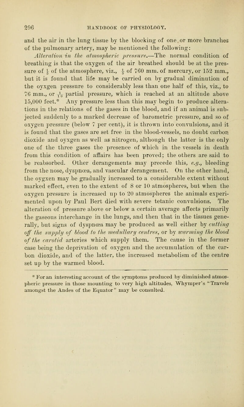 and the air in the lung tissue by the blocking of one or more branches of the pulmonary artery, may be mentioned the following: Alteration in the atmosplieric ijressure.—The normal condition of breathing is that the oxygen of the air breathed should be at the pres- sure of \ of the atmosphere, yiz., \ of 760 mm. of mercury, or 152 mm., but it is found that life may be carried on by gradual diminution of the oyxgen pressure to considerably less than one half of this, viz., to 76 mm., or ^^ partial pressure, which is reached at an altitude above 15,000 feet.* Any pressure less than this may begin to produce altera- tions in the relations of the gases in the blood, and if an animal is sub- jected suddenly to a marked decrease of barometric pressure, and so of oxygen pressure (below 7 j^er cent), it is thrown into convulsions, and it is found that the gases are set free in the blood-vessels, no doubt carbon dioxide and oyxgen as well as nitrogen, although the latter is the only one of the three gases the presence of which in the vessels in death from this condition of affairs has been proved; the others are said to be reabsorbed. Other derangements may precede this, e.g., bleeding from the nose, dyspnoea, and vascular derangement. On the other hand, the oygxen may be gradually increased to a considerable extent without marked effect, even to the extent of 8 or 10 atmospheres, but when the oxygen pressure is increased up to 20 atmosjDheres the animals ex^ieri- mented upon by Paul Bert died with severe tetanic convulsions. The alteration of jjressure above or below a certain average affects primarily the gaseous interchange in the lungs, and then that in the tissues gene- rally, but signs of dyspnoea may be produced as well either by cutting off the supply of Itlood to the medullary centres, or by loarming the hlood of the carotid arteries which supply them. The cause in the foriner case being the deprivation of oxygen and the accumulation of the car- bon dioxide, and of the latter, the increased metabolism of the centre set up by the warmed blood. * For an interesting account of the symptoms produced by diminished atmos- pheric pressure in those mounting to very high altitudes, Whymper's Travels amongst the Andes of the Equator may be consulted.