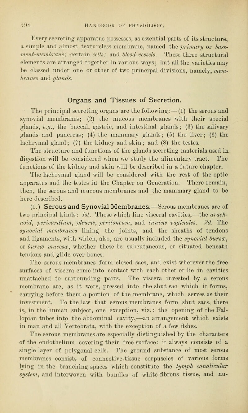 Every secreting apparatus possesses, as essential parts of its structure, a simple and almost textureless membrane, named the jjrimary or hase- ment-meinhrane; certain cells; and blood-vessels. These three structural elements are arranged together in various ways; but all the varieties may be classed under one or other of two principal divisions, namely, mem- Iranes and glands. Organs and Tissues of Secretion. The principal secreting organs are the following:— (1) the serous and synovial membranes; (2) the mucous membranes with their special glands, e.g., the buccal, gastric, and intestinal glands; (3) the salivary glands and pancreas; (4) the mammary glands; (5) the liver; (6) the lachrymal gland; (7) the kidney and skin; and (8) the testes. The structure and functions of the glands secreting materials used in digestion will be considered when we study the alimentary tract. The functions of the kidney and skin will be described in a future chapter. The lachrymal gland will be considered with the rest of the optic apparatus and the testes in the Chapter on Generation. There remain, then, the serous and mucous membranes and the mammary gland to be here described. (1.) Serous and Synovial Membranes.—Serous membranes are of two principal kinds: 1st. Those which line visceral cavities,—the arach- noid, pericardium, pleurce, peritoneum, and tunicce vaginales. 2d. The synovial membranes lining the joints, and the sheaths of tendons and ligaments, with which, also, are usually included the syiiovial hursce, or hursce mucosce, whether these be subcutaneous, or situated beneath tendons and glide over bones. The serous membranes form closed sacs, and exist wherever the free surfaces of viscera come into contact with each other or lie in cavities unattached to surrounding parts. The viscera invested by a serous membrane are, as it were, pressed into the shut sac which it forms, carrying before them a portion of the membrane, which serves as their investment. To the law that serous membranes form shut sacs, there is, in the human subject, one exception, viz.: the opening of the Fal- lopian tubes into the abdominal cavity,—an arrangement which exists in man and all Vertebrata, with the exception of a few fishes. The serous membranes are esjDecially distinguished by the characters of the endothelium covering their free surface: it always consists of a single layer of polygonal cells. The ground substance of most serous membranes consists of connective-tissue corpuscles of various forms lying in the branching spaces which constitute the lymph canalicular system, and interwoven with bundles of white fibrous tissue, and nu-