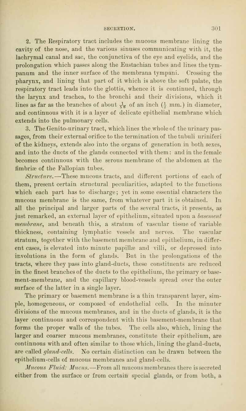 2. The Eespiratory tract includes the mucous membrane lining the cavity of the nose, and the various sinuses communicating with it, the lachrymal canal and sac, the conjunctiva of the eye and eyelids, and the prolongation which passes along the Eustachian tubes and lines the tym- panum and the inner surface of the membrana tympani. Crossing the pharynx, and lining that jmrt of it which is above the soft palate, the respiratory tract leads into the glottis, whence it is continued, through the larynx and trachea, to the bronchi and their divisions, which it lines as far as the branches of about -^ of an inch (4- mm.) in diameter, and continuous with it is a layer of delicate epithelial membrane which extends into the pulmotiary cells. 3. The Genito-urinary tract, which lines the whole of the urinary pas- sages, from their external orifice to the termination of the tubuli uriniferi of the kidneys, extends also into the organs of generation in both sexes, and into the ducts of the glands connected with them: and in the female becomes continuous with the serous membrane of the abdomen at the fimbriae of the Fallopian tubes. Structure.—These mucous tracts, and different portions of each of them, present certain structural peculiarities, adapted to the functions which each part has to discharge; yet in some essential characters the mucous membrane is the same, from whatever part it is obtained. In all the principal and larger parts of the several tracts, it presents, as just remarked, an external layer of epithelium, situated upon a hascment membrane, and beneath this, a stratum of vascular tissue of variable thickness, containing lympluitic vessels and nerves. The vascular stratum, together with the basement membrane and ejnthelium, in differ- ent cases, is elevated into minute papilhe and villi, or depressed into involutions in the form of glands. But in the prolongations of the tracts, where they pass into gland-ducts, these constituents are reduced in the finest branches of the ducts to the epithelium, the primary or base- ment-membrane, and the capillary blood-vessels spread over tlie outer surface of the latter in a single layer. The primary or basement membrane is a thin transparent layer, sim- ple, homogeneous, or composed of endothelial cells. In the minuter divisions of the mucous membranes, and in the ducts of glands, it is the layer continuous and correspondent with this basement-membrane that forms the proper walls of the tubes. The cells also, which, lining the larger and coarser mucous membranes, constitute their epithelium, are continuous with and often similar to those which, lining the gland-ducts, are called f/lnnd-cells. No certain distinction can be drawn between the epithelium-cells of mucous membranes and gland-cells. Mucons Fluid: Mucus.—From all mucous membranes there issecreted either from the surface or from certain special glands, or from both, a