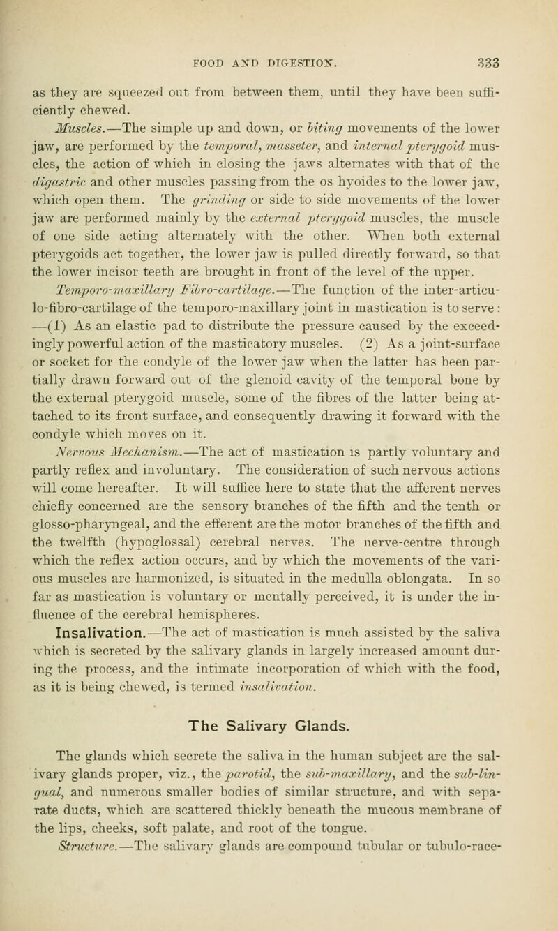 as they are .s(i^ueezed out from between them, until they have been suffi- ciently chewed. Muscles.—The simple up and down, or biting movements of the lower jaw, are performed by the temporal, masseter, and internal pterygoid mus- cles, the action of which in closing the jaws alternates with that of the digastric and other muscles passing from the os hyoides to the lower jaw, which open them. The grinding or side to side movements of the lower jaw are performed mainly by the external pterygoid muscles, the muscle of one side acting alternately with the other. ^Tien both external pterygoids act together, the lower jaw is pulled directly forward, so that the lower incisor teeth are brought in front of the level of the upper. Temporo-maxillary Fibro-cartilage.—The function of the inter-articu- lo-fibro-cartilage of the temporo-m axillary joint in mastication is to serve: —(1) As an elastic pad to distribute the pressure caused by the exceed- ingly powerful action of the masticatory muscles. (2) As a joint-surface or socket for the condyle of the lower jaw when the latter has been par- tially drawn forward out of the glenoid cavity of the temporal bone by the external pterygoid muscle, some of the fibres of the latter being at- tached to its front surface, and consequently drawing it forward with the condyle which moves on it. Nervous Mechanism.—The act of mastication is partly voluntary and partly reflex and involuntary. The consideration of such nervous actions will come hereafter. It will suffice here to state that the afferent nerves chiefly concerned are the sensory branches of the fifth and the tenth or glosso-pharyngeal, and the efferent are the motor branches of the fifth and the twelfth (hypoglossal) cerebral nerves. The nerve-centre through which the reflex action occurs, and by which the movements of the vari- ous muscles are harmonized, is situated in the medulla oblongata. In so far as mastication is voluntary or mentally perceived, it is under the in- fluence of the cerebral hemispheres. Insalivation.—The act of mastication is much assisted by the saliva A\hich is secreted by the salivary glands in largely increased amount dur- ing the process, and the intimate incorporation of which with the food, as it is being chewed, is termed insalivation. The Salivary Glands. The glands which secrete the saliva in the human subject are the sal- ivary glands proper, viz., i\\Qparotid, the sub-maxillary, and the sub-lin- gual, and numerous smaller bodies of similar structure, and with sepa- rate ducts, which are scattered thickly beneath the mucous membrane of the lips, cheeks, soft palate, and root of the tongue. Structure.—The salivary glands are compound tubular or tubnln-race-