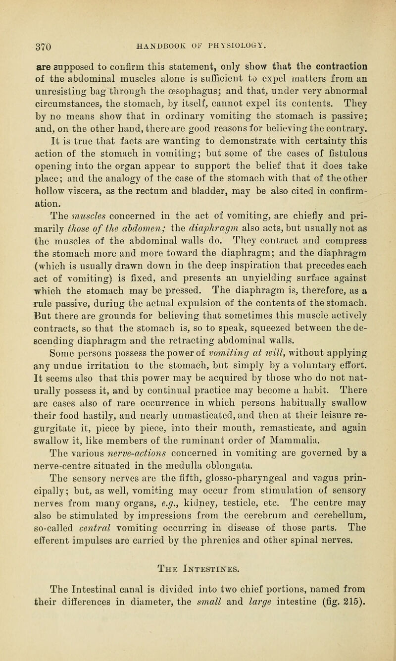 are supposed to confirm this statement, only show that the contraction of the abdominal muscles alone is sufficient to expel matters from an unresisting bag through the oesophagus; and that, under very abnormal circumstances, the stomach, by itself, cannot expel its contents. They by no means show that in ordinary vomiting the stomach is passive; and, on the other hand, there are good reasons for believing the contrary. It is true that facts are wanting to demonstrate with certainty this action of the stomach in vomiting; but some of the cases of fistulous opening into the organ appear to support the belief that it does take place; and the analogy of the case of the stomach with that of the other hollow viscera, as the rectum and bladder, may be also cited in confirm- ation. The muscles concerned in the act of vomiting, are chiefly and pri- marily tliose of the abdomen; the diaphragm also acts, but usually not as the muscles of the abdominal walls do. They contract and compress the stomach more and more toward the diaphragm; and the diaphragm (which is usually drawn down in the deep inspiration that precedes each act of vomiting) is fixed, and presents an unyielding surface against which the stomach may be pressed. The diaphragm is, therefore, as a rule passive, during the actual expulsion of the contents of the stomach. But there are grounds for believing that sometimes this muscle actively contracts, so that the stomach is, so to speak, squeezed between the de- scending diaphragm and the retracting abdominal walls. Some persons possess the power of vomiting at will, without applying any undue irritation to the stomach, but simply by a voluntary eifort. It seems also that this power may be acquired by those who do not nat- urally possess it, and by continual practice may become a habit. There are cases also of rare occurrence in which persons habitually swallow their food hastily, and nearly unmasticated, and then at their leisure re- gurgitate it, piece by piece, into their mouth, remasticate, and again swallow it, like members of the ruminant order of Mammalia. The various nerve-actions concerned in vomiting are governed by a nerve-centre situated in the medulla oblongata. The sensory nerves are the fifth, glosso-pharyngeal and vagus prin- cipally; but, as well, vomiting may occur from stimulation of sensory nerves from many organs, e.g., kidney, testicle, etc. The centre may also be stimulated by impressions from the cerebrum and cerebellum, so-called central vomiting occurring in disease of those parts. The efferent impulses are carried by the phrenics and other spinal nerves. The Intestines. The Intestinal canal is divided into two chief portions, named from their differences in diameter, the small and large intestine (fig. 215).