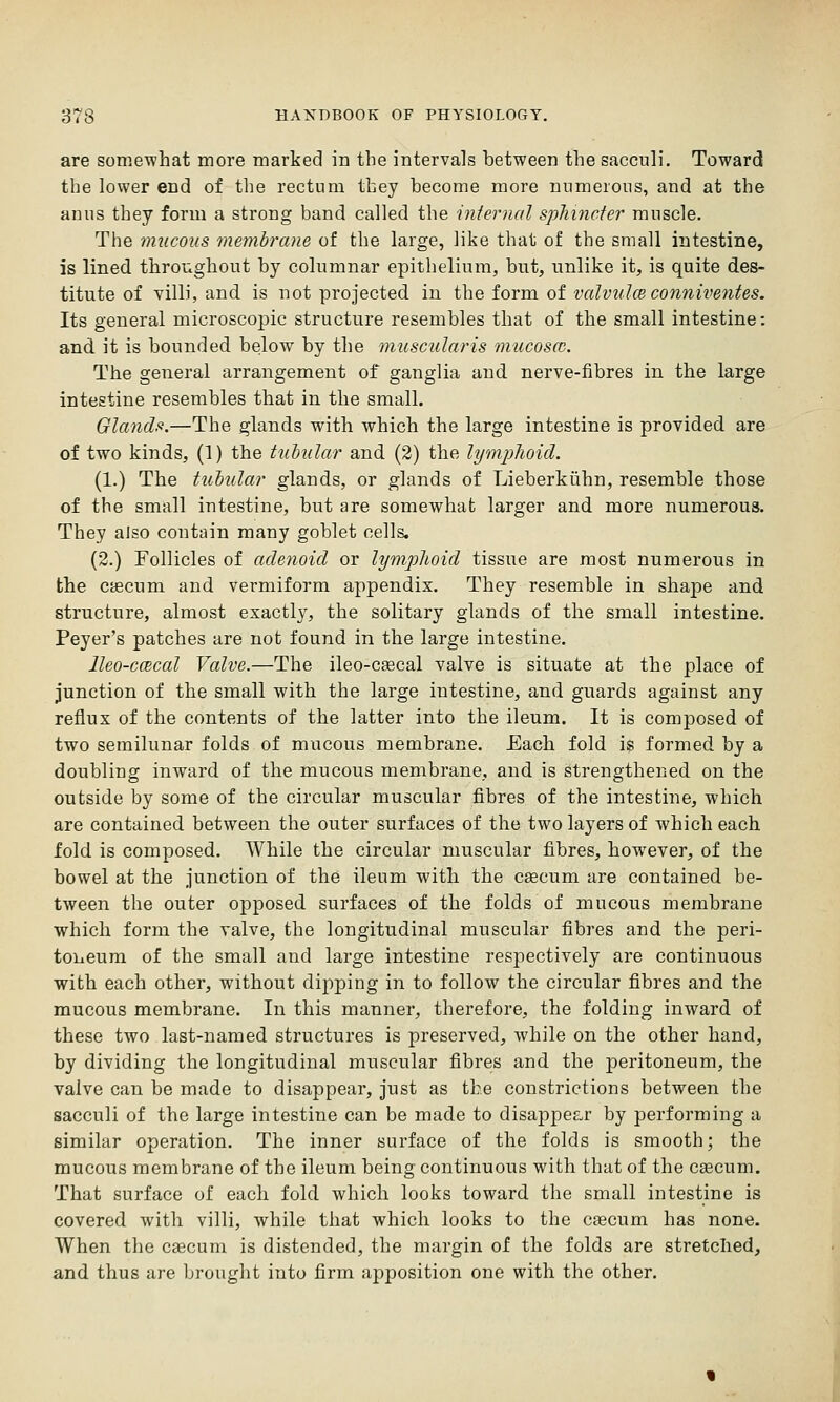 are somewhat more marked in the intervals between the sacculi. Toward the lower end of the rectum they become more numerous, and at the anus they form a strong band called the interned sphincier muscle. The mucous mernbrane of the large, like that of the small intestine, is lined throughout by columnar epithelium, but, unlike it, is quite des- titute of villi, and is not projected in the form of valvulce conniventes. Its general microscopic structure resembles that of the small intestine: and it is bounded below by the muscularis mucosa;. The general arrangement of ganglia and nerve-fibres in the large intestine resembles that in the small. Olands.—The glands with which the large intestine is provided are of two kinds, (1) the tubidar and (2) the lymplioid. (1.) The tulidar glands, or glands of Lieberkiihn, resemble those of the small intestine, but are somewhat larger and more numerous. They also contain many goblet cells. (2.) Follicles of adenoid or lymphoid tissue are most numerous in the caecum and vermiform appendix. They resemble in shape and structure, almost exactly, the solitary glands of the small intestine. Peyer's patches are not found in the large intestine. lleo-ccecal Valve.—The ileo-cffical valve is situate at the place of junction of the small with the large intestine, and guards against any reflux of the contents of the latter into the ileum. It is composed of two semilunar folds of mucous membrane. Each fold is formed by a doubling inward of the mucous membrane, and is strengthened on the outside by some of the circular muscular fibres of the intestine, which are contained between the outer surfaces of the two layers of which each fold is composed. While the circular muscular fibres, however, of the bowel at the junction of the ileum with the csecum are contained be- tween the outer opposed surfaces of the folds of mucous membrane which form the valve, the longitudinal muscular fibres and the peri- toi^eum of the small and large intestine respectively are continuous with each other, without dipping in to follow the circular fibres and the mucous membrane. In this manner, therefore, the folding inward of these two last-named structures is jireserved, while on the other hand, by dividing the longitudinal muscular fibres and the peritoneum, the valve can be made to disappear, just as the constrictions between the sacculi of the large intestine can be made to disajopear by performing a similar operation. The inner surface of the folds is smooth; the mucous membrane of the ileum being continuous with that of the caecum. That surface of each fold which looks toward the small intestine is covered with villi, while that which looks to the cEscum has none. When the caecum is distended, the margin of the folds are stretched, and thus are brought into firm apposition one with the other.