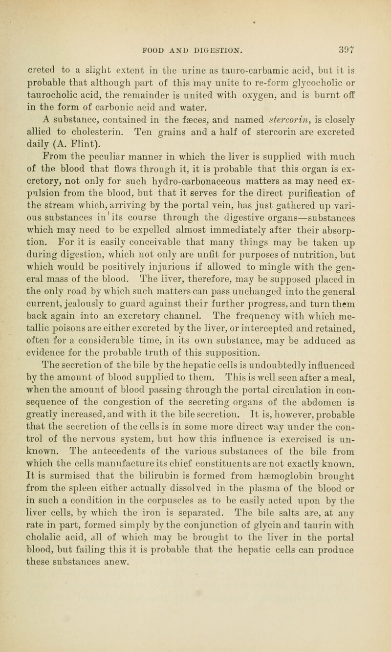 o'ctcd to a slight e.xtcDt in the urine as tanro-carbamic acid, but it is probable that although part of this may unite to re-form gl3'cocholic or taurocholic acid, the remainder is united with oxygen, and is burnt off in the form of carbonic acid and water, A substance, contained in the faeces, and named stercorin, is closely allied to cholesterin. Ten grains and a half of stercorin are excreted daily (A. Flint). From the peculiar manner in which the liver is supplied with much of the blood that flows through it, it is probable that this organ is ex- cretory, not only for such hydro-carbonaceous matters as may need ex- pulsion from the blood, but that it serves for the direct purification of the stream which, arriving by the portal vein, has just gathered up vari- ous substances in its course through the digestive organs—substances which may need to be expelled almost immediately after their absorjD- tion. For it is easily conceivable that many things may be taken up during digestion, which not only are unfit for jjurposes of nutrition, but which would be positively injurious if allowed to mingle with the gen- eral mass of the blood. The liver, therefore, may be sujoposed jilaced in the only road by which such matters can pass unchanged into the general current, jealously to guard against their further progress, and turn them back again into an excretory channel. The frequency with which me- tallic poisons are either excreted by the liver, or intercepted and retained, often for a considerable time, in its own substance, may be adduced as evidence for the probable truth of this supposition. The secretion of the bile by the hepatic cells is undoubtedly influenced by the amount of blood supplied to them. This is well seen after a meal, when the amount of blood passing through the portal circulation incon- sequence of the congestion of the secreting organs of the abdomen is greatly increased, and with it the bile secretion. It is, however, probable that the secretion of the cells is in some more direct way under the con- trol of the nervous system, but how this influence is exercised is un- known. The antecedents of the various substances of the bile from which the cells manufacture its chief constituents are not exactly known. It is surmised that the bilirubin is formed from haemoglobin brought from the spleen either actually dissolved in the jilasma of the blood or in such a condition in the corpuscles as to be easily acted upon by the liver cells, by which the iron is separated. The bile salts are, at any rate in part, formed simply by the conjunction of glyciuand taurin with cholalic acid, all of which may be brought to the liver in the portal blood, but failing this it is probable that the hepatic cells can produce these substances anew.