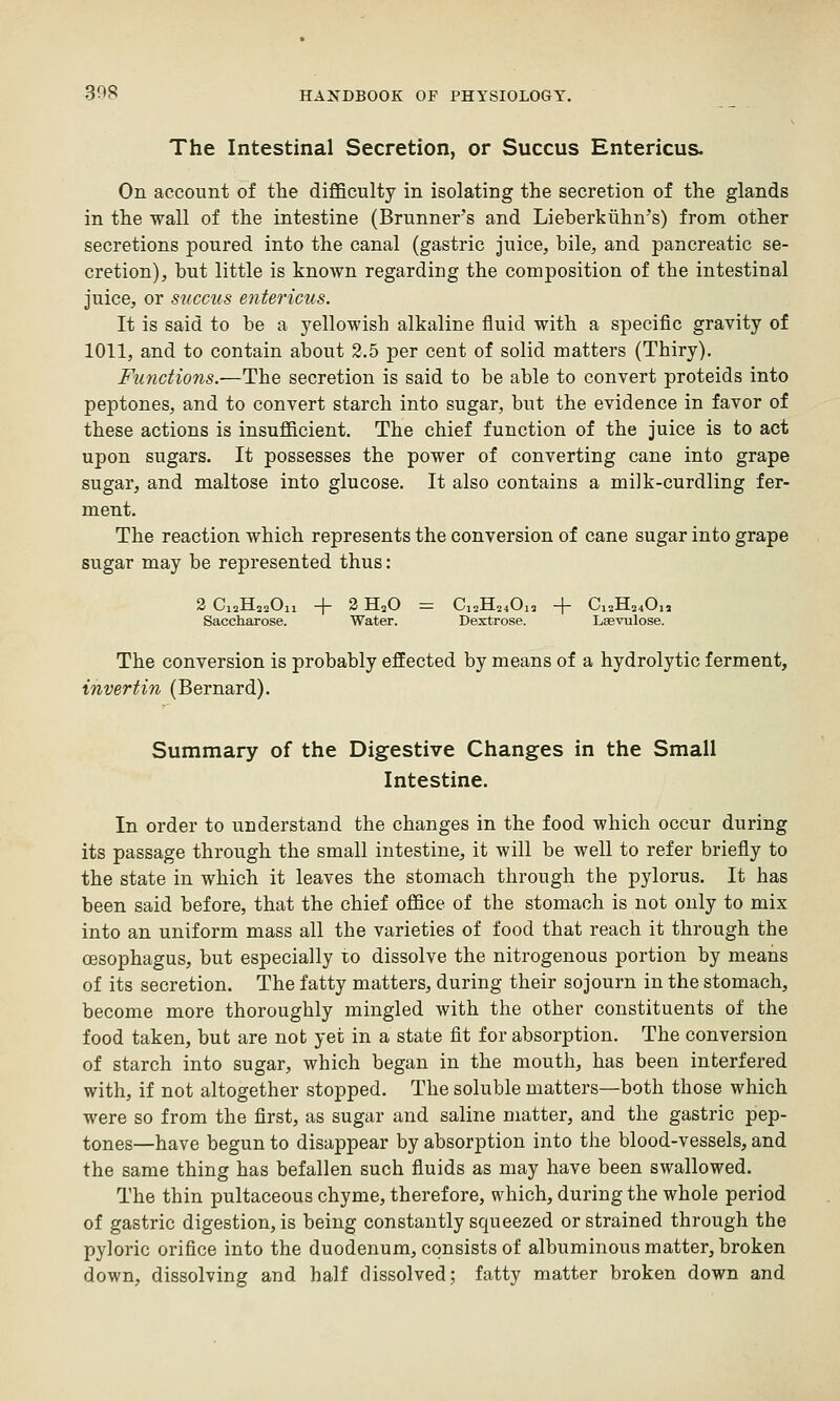 The Intestinal Secretion, or Succus Entericus. On account of the difficulty in isolating the secretion of the glands in the wall of the intestine (Brunners and Lieberkiihn^s) from other secretions poured into the canal (gastric juice, bile, and pancreatic se- cretion), but little is known regarding the composition of the intestinal juice, or succus ente?'icus. It is said to be a yellowish alkaline fluid with a specific gravity of 1011, and to contain about 2.5 per cent of solid matters (Thiry), Functions.—The secretion is said to be able to convert proteids into peptones, and to convert starch into sugar, but the evidence in favor of these actions is insufficient. The chief function of the juice is to act upon sugars. It possesses the power of converting cane into grape sugar, and maltose into glucose. It also contains a milk-curdling fer- ment. The reaction which represents the conversion of cane sugar into grape sugar may be represented thus: a OlsilaaUll —|- * JdLsU = 012x124013 -|— 012-1124011 Saccharose. Water. Dextrose. Lsevulose. The conversion is probably effected by means of a hydrolytic ferment, invertin (Bernard). Summary of the Digestive Changes in the Small Intestine. In order to understand the changes in the food which occur during its passage through the small intestine, it will be well to refer briefly to the state in which it leaves the stomach through the pylorus. It has been said before, that the chief office of the stomach is not only to mix into an uniform mass all the varieties of food that reach it through the oesophagus, but especially lo dissolve the nitrogenous portion by means of its secretion. The fatty matters, during their sojourn in the stomach, become more thoroughly mingled with the other constituents of the food taken, but are not yet in a state fit for absorption. The conversion of starch into sugar, which began in the mouth, has been interfered with, if not altogether stopped. The soluble matters—both those which were so from the first, as sugar and saline matter, and the gastric pep- tones—have begun to disappear by absorption into the blood-vessels, and the same thing has befallen such fluids as may have been swallowed. The thin pultaceous chyme, therefore, which, during the whole period of gastric digestion, is being constantly squeezed or strained through the pyloric orifice into the duodenum, consists of albuminous matter, broken down, dissolving and half dissolved; fatty matter broken down and