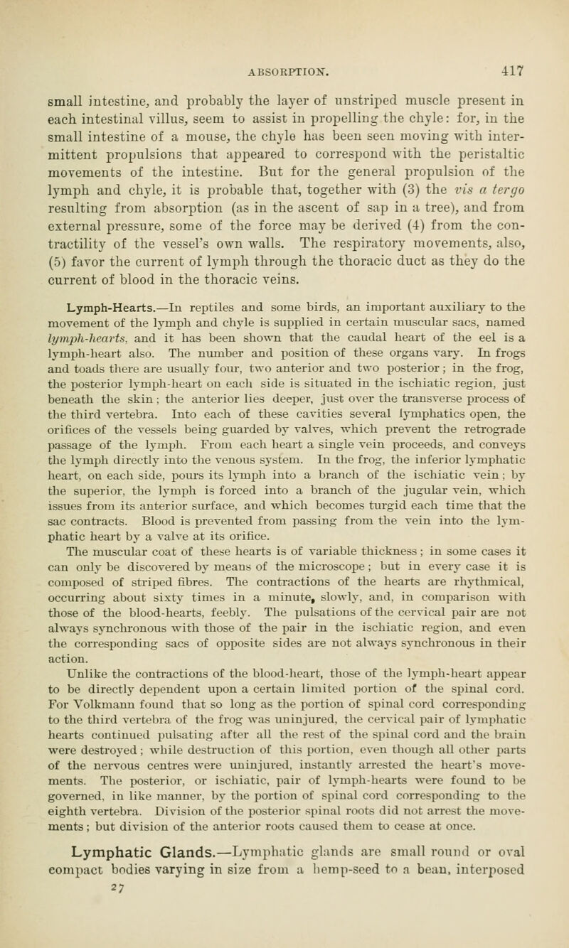 small intestine, and probably the layer of unstriped muscle present in each intestinal villus, seem to assist in propelling the chyle: for, in the small intestine of a mouse, the chyle has been seen moving with inter- mittent propulsions that appeared to correspond with the peristaltic movements of the intestine. But for the general propulsion of the lymph and chyle, it is probable that, together with (3) the vis a tergo resulting from absorption (as in the ascent of sap in a tree), and from external pressure, some of the force may be derived (4) from the con- tractility of the vessel's own walls. The respiratory movements, also, (5) favor the current of lymph through the thoracic duct as they do the current of blood in the thoracic veins. Lymph-Hearts.—In reptiles and some birds, an important auxiliary to the movement of the lymph and chyle is supplied in certain muscular sacs, named lymph-hearts, and it has been shown that the caudal heart of the eel is a Ij'mph-heart also. The number and position of these organs vary. In frogs and toads tliere are usually four, two anterior and two ijosterior; in the frog, the posterior lymph-heart on each side is situated in the ischiatic region, just beneath the skin ; the anterior lies deeper, just over the transverse process of the third vertebra. Into each of these cavities several lymphatics open, the orifices of the vessels being guarded by valves, which prevent the retrograde passage of the lymph. From each heart a single vein proceeds, and conveys the h'mph directly into the venous system. In the frog, the inferior lymphatic heart, on each side, pours its lymph into a branch of the ischiatic vein ; by the superior, the lymph is forced into a branch of the jugular vein, which issues from its anterior surface, and which becomes turgid each time that the sac conti-acts. Blood is prevented from passing from the vein into the lym- phatic heart by a valve at its orifice. The muscular coat of these hearts is of variable thickness; in some cases it can only be discovered by means of the microscope; but in every case it is composed of sti'iped fibres. The contractions of the hearts are rhythmical, occurring about sixty times in a minute, slowly, and, in comparison Avith those of the blood-hearts, feebly. The {mlsations of the cervical pair are not always synchronous with those of the pair in the ischiatic region, and even the corresponding sacs of opposite sides are not always synchronous in their action. Unlike the contractions of the blood-lieart, those of the lymph-heart appear to be directly dependent upon a certain limited portion of the spinal cord. For Volkmann found that so long as the portion of spinal cord corresponding to the third vertebra of the frog was iminjured, the cervical pair of lympliatic hearts continued pulsating after all the rest of the spinal cord and the brain were destroyed; while destruction of this portion, even though all other parts of the nervous centi-es were uninjured, instantly arrested the heart's move- ments. The posterior, or ischiatic, pair of Ij-mph-hearts were found to be governed, in like manner, by the portion of spinal cord corresponding to the eighth vertebra. Division of the posterior spinal roots did not arrest the move- ments ; but division of the anterior roots caused them to cease at once. Lymphatic Glands.—Lymphatic glands are small round or oval compact bodies varying in size from a hemp-seed to n beau, interposed 27