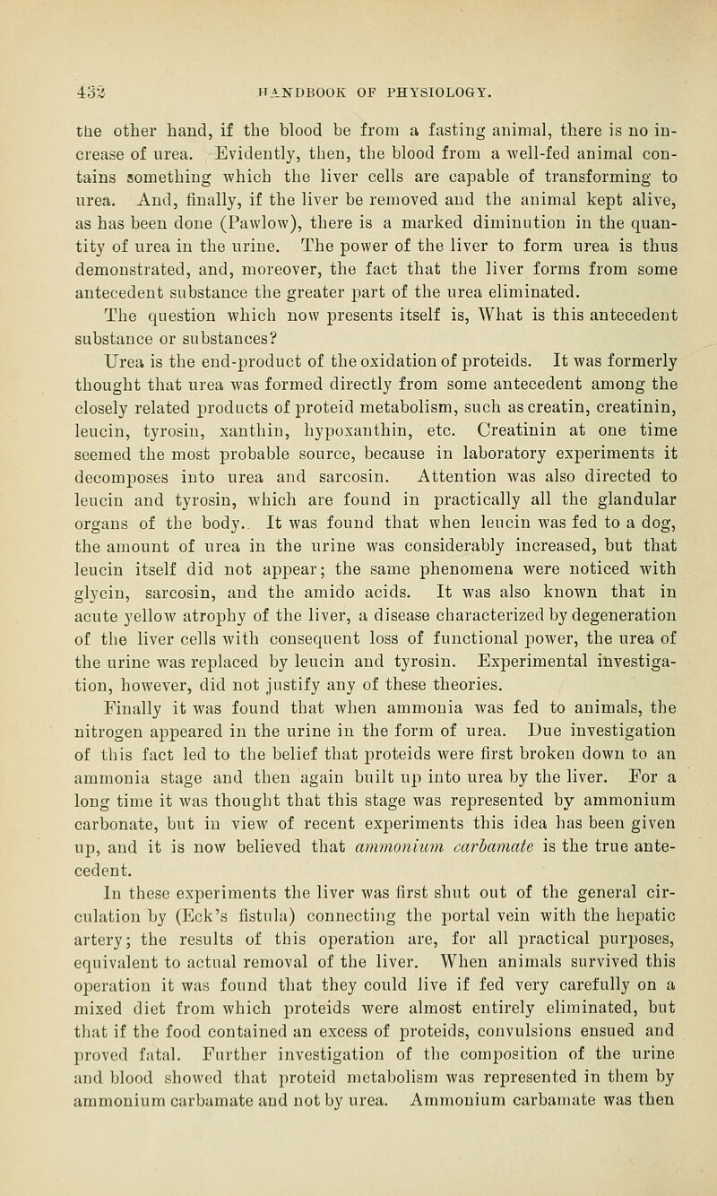 tlie other hand, if the blood be from a fasting animal, there is no in- crease of urea. Evidently, then, the blood from a well-fed animal con- tains something which the liver cells are capable of transforming to urea. And, finally, if the liver be removed and the animal kept alive, as has been done (Pawlow), there is a marked diminution in the quan- tity of urea in the urine. The power of the liver to form urea is thus demonstrated, and, moreover, the fact that the liver forms from some antecedent substance the greater part of the urea eliminated. The question which now presents itself is, What is this antecedent substance or substances? Urea is the end-product of the oxidation of proteids. It was formerly thought that urea was formed directly from some antecedent among the closely related products of proteid metabolism, such ascreatin, creatinin, leucin, tyrosin, xanthin, hypoxanthin, etc. Creatinin at one time seemed the most probable source, because in laboratory experiments it decomposes into urea and sarcosin. Attention was also directed to leucin and tyrosin, which are found in practically all the glandular organs of the body.. It was found that when leucin was fed to a dog, the amount of urea in the urine was considerably increased, but that leucin itself did not appear; the same phenomena were noticed with glycin, sarcosin, and the amido acids. It was also known that in acute yellow atrophy of the liver, a disease characterized by degeneration of the liver cells with consequent loss of functional power, the urea of the urine was replaced by leucin and tyrosin. Experimental investiga- tion, however, did not justify any of these theories. Finally it was found that when ammonia was fed to animals, the nitrogen appeared in the urine in the form of urea. Due investigation of this fact led to the belief that proteids were first broken down to an ammonia stage and then again built up into urea by the liver. For a long time it was thought that this stage was represented by ammonium carbonate, but in view of recent experiments this idea has been given up, and it is now believed that ammonium mrhamate is the true ante- cedent. In these experiments the liver was first shut out of the general cir- culation by (Eck's fistula) connectiiig the portal vein with the hepatic artery; the results of this operation are, for all practical purposes, equivalent to actual removal of the liver. When animals survived this operation it was found that they could live if fed very carefully on a mixed diet from which proteids were almost entirely eliminated, but that if the food contained an excess of proteids, convulsions ensued and proved fatal. Further investigation of the composition of the urine and blood showed that proteid metabolism was represented in them by ammonium carbamate and not by urea. Ammonium carbamate was then