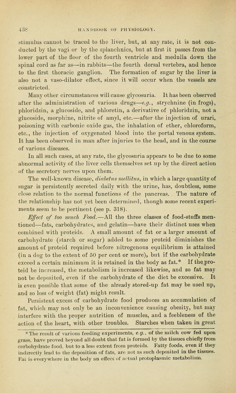 stimulus cannot be traced to the liver, but, at any rate, it is not con- ducted by the vagi or by the splanchnics, but at first it passes from the lower part of the iioor of the fourth ventricle and medulla down the spinal cord as far as—in rabbits—the fourth dorsal vertebra, and hence to the first thoracic ganglion. The formation of sugar by the liver is also not a vaso-dilator effect, since it will occur when the vessels are constricted. Many other circumstances will cause glycosuria. It has been observed after the administration of various drugs—e.g., strychnine (in frogs), phloridzin, a glucoside, and phloretin, a derivative of phloridzin, not a glucoside, morphine, nitrite of amyl, etc.—after the injection of urari, poisoning with carbonic oxide gas, the inhalation of ether, chloroform, etc., the injection of oxygenated blood into the portal venous system. It has been observed in man after injuries to the head, and in the course of various diseases. In all such cases, at any rate, the glycosuria appears to be due to some abnormal activity of the liver cells themselves set up by the direct action of the secretory nerves upon them. The well-known disease, diabetus mellitus, in which a large quantity of sugar is persistently secreted daily with the urine, has, doubtless, some close relation to the normal functions of the pancreas. The nature of the relationship has not yet been determined, though some recent experi- ments seem to be pertinent (see p. 318). Effect of too much Food.—All the three classes of food-stuffs men- tioned—fats, carbohydrates, and gelatin—have their distinct uses when combined with proteids. A small amount of fat or a larger amount of carbohydrate (starch or sugar) added to some proteid diminishes the amount of proteid required before nitrogenous equilibrium is attained (in a dog to the extent of 50 per cent or more), but if the carbohydrate exceed a certain minimum it is retained in the body as fat.* If the pro- teid be increased, the metabolism is increased likewise, and so fat may not be deposited, even if the carbohydrate of the diet be excessive. It is even possible that some of the already stored-up fat may be used up, and so loss of weight (fat) might result. Persistent excess of carbohydrate food produces an accumulation of fat, which may not only be an inconvenience causing obesity, but may interfere with the proper nutrition of muscles, and a feebleness of the action of the heart, with other troubles. Starches when taken in great *The result of various feeding experiments, e.g.. of the milch cow fed upon grass, have proved beyond all doubt that fat is formed by the tissues chiefly from carbohydrate food, but to a less extent from proteids. Fatty foods, even if they indirectly lead to the deposition of fats, are not as such deposited in the tissues. Fat is everywhere in the body an effect of artual protoplasmic metabolism.