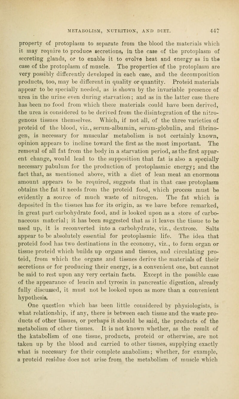 property of protoplasm to separate from the blood the materials which it may require to produce secretions, in the case of the protoplasm of secreting glands, or to enable it to evoke heat and energy as in the case of the protoplasm of muscle. The properties of the protoplasm are very possibly differently developed in each case, and the decomposition products, too, may be different in quality or quantity. Proteid materials appear to be specially needed, as is shown by the invariable presence of urea in the urine even during starvation; and as in the latter case there has been no food from which these materials could have been derived, the urea is considered to be derived from the disintegration of the nitro- genous tissues themselves. Which, if not all, of the three varieties of proteid of the blood, viz., serum-albumin, serum-globulin, and fibrino- gen, is necessary for muscular metabolism is not certainly known, opinion appears to incline toward the first as the most important. The removal of all fat from the body in a starvation period, as the first appar- ent change, would lead to the supposition that fat is also a specially necessary pabulum for the production of protoplasmic energy; and the fact that, as mentioned above, with a diet of lean meat an enormous amount appears to be required, suggests that in that case protoplasm obtains the fat it needs from the proteid food, which process must be evidently a source of much waste of nitrogen. The fat which is deposited in the tissues has for its origin, as we have before remarked, in great part carbohydrate food, and is looked uj^on as a store of carbo- naceous material; it has been suggested that as it leaves the tissue to be used up, it is reconverted into a carbohydrate, viz., dextrose. Salts appear to be absolutely essential for protoplasmic life. The idea that proteid food has two destinations in the economy, viz., to form organ or tissue proteid which builds up organs and tissues, and circulating jjro- teid, from which the organs and tissues derive the nuxterials of their secretions or for producing their energy, is a convenient one, but cannot be said to rest upon any very certain facts. Except in the possible case of the appearance of leucin and tyrosin in pancreatic digestion, already fully discussed, it must not be looked upon as more than a convenient hypothesis. One question which has been little considered by physiologists, is what relationship, if any, there is between each tissue and the waste pro- ducts of other tissues, or perhaps it should be said, the products of the metabolism of other tissues. It is not known whether, as the result of the katabolism of one tissue, products, proteid or otherwise, are not taken up by the blood and carried to other tissues, supplying exactly what is necessary for their complete auabolism; whether, for example, a proteid residue docs not arise from the metabolism of muscle which