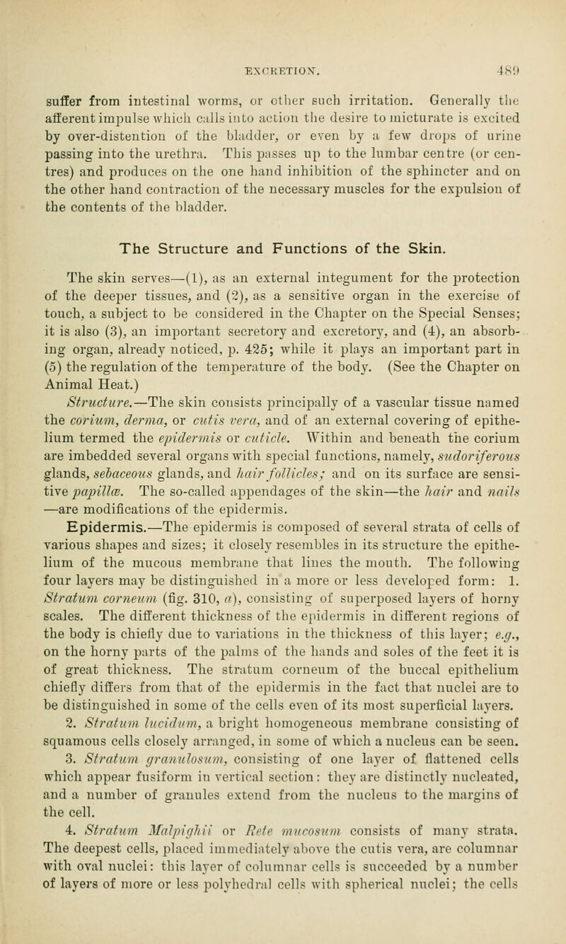 EXOKETION, -IS!) suffer from intestinal worms, or other such irritation. Generally tlie afferent impulse which calls into action the desire to micturate is excited by over-distention of the bladder, or even by a few drops of urine passing into the urethra. This passes up to the lumbar centre (or cen- tres) and produces on the one hand inhibition of the sphincter and on the other hand contraction of the necessary muscles for the exj)ulsion of the contents of the bladder. The Structure and Functions of the Skin. The skin serves—(I), us an external integument for the protection of the deeper tissues, and (3), as a sensitive organ in the exercise of touch, a subject to be considered in the Chapter on the Special Senses; it is also (3), an important secretory and excretory, and (4), an absorb- ing organ, already noticed, p. 425; while it plays an important part in (5) the regulation of the temperature of the body. (See the Chapter on Animal Heat.) Structure.—The skin consists principally of a vascular tissue named the coriuni, derma, or cutis vera, and of an external covering of epithe- lium termed the epidermis or cuticle. Within and beneath the corium are imbedded several organs with special functions, namely, sudoriferous glands, selaceous glands, and hair follicles; and on its surface are sensi- tive papillcB. The so-called appendages of the skin—the hair and nails —are modifications of the epidermis. Epidermis.—The epidermis is composed of several strata of cells of various shapes and sizes; it closely resembles in its structure the epithe- lium of the mucous membrane that lines the mouth. The following four layers may be distinguished in a more or less developed form: 1. Stratum corneum (fig. 310, a), consisting of sujDerposed layers of horny scales. The different thickness of the epidermis in different regions of the body is chiefly due to variations in the thickness of this layer; e.g., on the horny parts of the palms of the hands and soles of the feet it is of great thickness. The stratum corneum of the buccal epithelium chiefly differs from that of the epidermis in the fact that nuclei are to be distinguished in some of the cells even of its most superficial layers. 2. Stratum lucidnm, a bright homogeneous membrane consisting of squamous cells closely arranged, in some of which a nucleus can be seen. 3. Stratum gramilosum, consisting of one layer of flattened cells which appear fusiform in vertical section: they are distinctly nucleated, and a number of granules extend from the nucleus to the margins of the cell. 4. Stratum Malpighii or Eete mticosiim consists of many strata. The deepest cells, placed immediately above the cutis vera, are columnar with oval nuclei: this layer of columnar cells is succeeded by a number of layers of more or less polyhedi-al cells with spherical nuclei; the cells