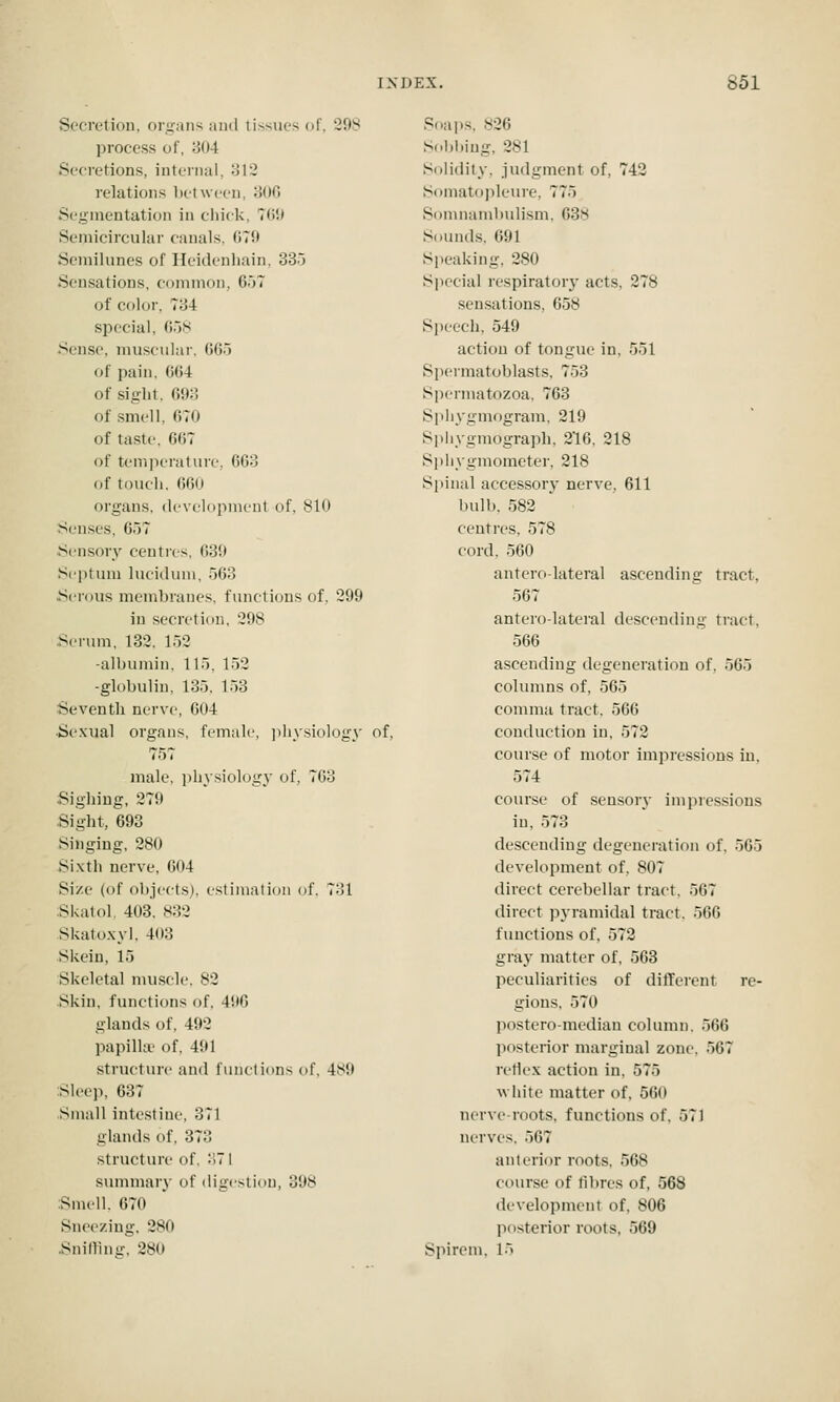 Secretion, orsjans and tissues of. 298 process of, 804 Secretions, internal, oli relations between, oOO Segmentation in ciiick, TW) Semicircular canals. ()7!> Semilunes of Ileidenhain, 335 Sensations, common, 657 of color, 734 special, G58 Sense, muscular, 665 of pain, 664 of sight, 693 of .smell, 670 of taste, 667 of temperature, 663 of toucli. 660 organs, development of. 810 Senses, 657 Sensory centies, 630 Septum lucidum, 563 Serous membranes, functions of, 299 in secretion, 298 Serum, 132. 152 -albumin. 115, 152 -globulin, 135, 153 Seventh nerve, 604 ■Sexual organs, female, jijiysiology of, 757 male, physiology of, 763 Sighing, 279 Sight, 693 Singing, 280 Sixth nerve, 604 Size (of objects), estimation of. 731 Skatol. 403. s:}2 Skatoxyl. 403 Skein, 15 Skeletal muscle. 82 Skin, functions of, 496 glands of, 492 papilla' of, 491 structure and functions of, 489 Sleep, 637 Small intestine, 371 glands of, 373 structure of, 371 summar}- of digestion, 398 Smell. 670 Sneezing, 280 Snidlng, 280 Soaps, 826 Sol)biug, 281 Solidity, judgment of, 742 Somatopleure, 775 Sonmambidi.sm, 638 Sounds. 691 Speaking, 280 Special i-espiratory acts, 278 sensations, 658 Speech, 549 action of tongue in, 551 Spermatoblasts, 753 Spermatozoa, 763 Spliygmogram, 219 Si)liygmograph, 216, 218 Sphygmometer, 218 Spinal accessory nerve, 611 bulb, 582 centres, 578 cord, 560 antero-lateral ascending tract, 567 antero-lateral descending tract, 566 ascending degeneration of. 565 columns of, 565 comma tract. 566 conduction in, 572 course of motor impressions in, 574 course of sensory impressions in, 573 descending degeneration of. 565 development of, 807 direct cerebellar tract. 567 direct pyramidal tract. 566 functions of, 572 gray matter of, 563 peculiarities of different re- gions, 570 posteromedian column. 566 posterior marginal zone. 567 retlex action in, 575 A\ hite matter of, 560 nerve-roots, functions of. 571 nerves. 567 anterior roots, 568 course of fibres of, 568 development of, 806 posterior roots, 569 Spirem, l*