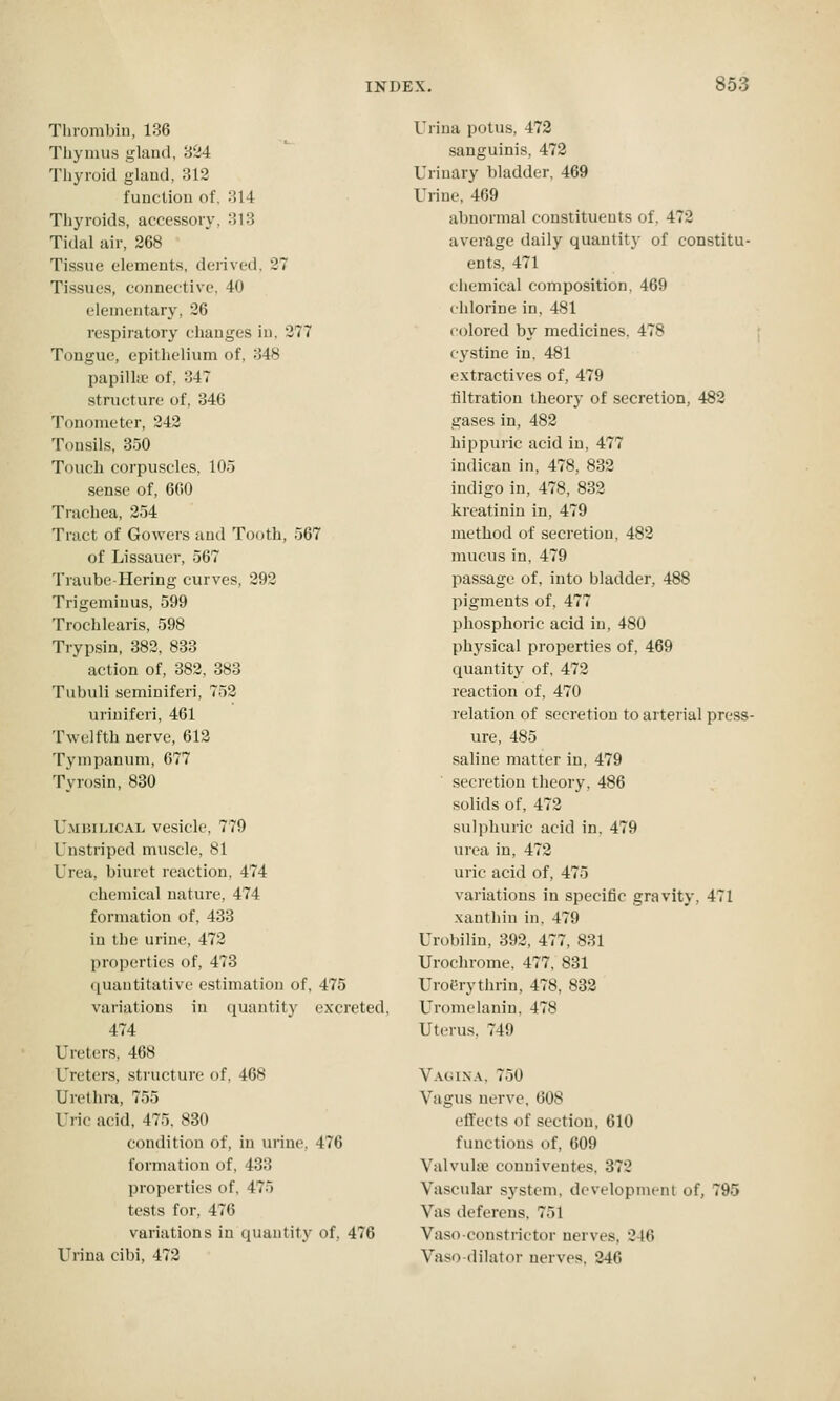 Tlirombin, 186 Thymus gland, 824 Thyroid glaud, 312 function of, 314 Thyroids, accessory, 313 Tidal air, 268 Tissue elements, derived, 27 Tissues, connective, 40 elementary, 26 respiratory changes in, 277 Tongue, epithelium of, 348 papilht of, 347 structure of, 346 Tonometer, 242 Tonsils, 350 Touch corpuscles, 105 sense of, 660 Trachea, 254 Tract of Gowers and Tooth, 567 of Lissaucr, 567 Traube-Hering curves, 292 Trigeminus, 599 Trochlearis, 598 Trypsin, 382, 833 action of, 382, 383 Tubuli seminiferi, 752 uriniferi, 461 Twelfth nerve, 612 Tympanum, 677 Tyrosin, 830 Umbilical vesicle, 779 Unstriped muscle, 81 Urea, biiu'et reaction, 474 chemical nature, 474 formation of, 433 in the urine, 472 properties of, 473 quantitative estimation of, 475 variations in (luantity excreted, 474 Ureters, 468 Ureters, structure of, 468 Urethra, 755 Uric acid, 475. 830 condition of, in urine, 476 formation of, 433 properties of, 475 tests for, 476 variations in quantity of, 476 Urina cibi, 472 Urina potus, 473 sanguinis, 472 Urinary bladder. 469 Urine, 469 abnormal constituents of. 472 average daily quantity of constitu- ents, 471 chemical composition. 469 chlorine in, 481 colored by medicines. 478 cystine in, 481 extractives of, 479 tiltration theory of secretion, 483 gases in, 482 hippuric acid in, 477 iudican in, 478, 832 indigo in, 478, 832 kreatinin in, 479 method of secretion, 482 mucus in, 479 passage of, into bladder, 488 pigments of, 477 phosphoric acid in, 480 phj^sical properties of, 469 quantity of, 472 reaction of, 470 relation of secretion to arterial press- ure, 485 saline matter in, 479 secretion theory, 486 solids of, 472 sulphuric acid in, 479 urea in, 472 uric acid of, 475 variations in specific gravity, 471 xanthin in. 479 Urobilin, 393, 477, 831 Urochrome, 477, 831 Uroerythrin, 478, 883 Uromelanin. 478 Uterus, 749 Vagixa. 750 Vagus nerve, 608 effects of section, 610 functions of, 609 Valvulse conuiveutes, 372 Vascular system, development of, 795 Vas deferens, 751 Vasoconstrictor nerves, 246 Vasodilator nerves, 346