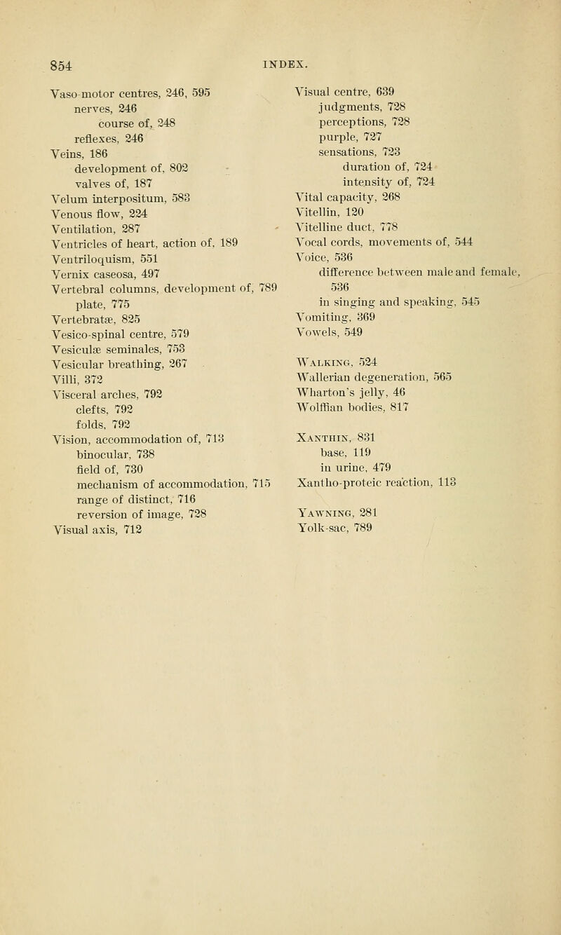 Vasomotor centres, 246, 595 nerves, 246 course of, 248 reflexes, 246 Veins, 186 development of, 802 valves of, 187 Velum interpositum, 583 Venous flow, 224 Ventilation, 287 Ventricles of heart, action of, 189 Ventriloquism, 551 Vernix caseosa, 497 Vertebral columns, development of, 789 plate, 775 Vertebratae, 825 Vesico-spinal centre, 579 Vesiculse seminales, 753 Vesicular breathing, 267 Villi, 372 Visceral arches, 792 clefts, 792 folds, 792 Vision, accommodation of, 713 binocular, 738 field of, 730 mechanism of accommodation, 715 range of distinct, 716 reversion of image, 728 Visual axis, 712 Visual centre, 639 judgments, 728 perceptions, 728 purple, 727 sensations, 723 duration of, 724 intensity of, 724 Vital capacity, 268 Vitellin, 120 Vitelline duct, 778 Vocal cords, movements of, 544 Voice, 536 difference between male and female, 536 in singing and speaking, 545 Voiniting, 369 Vowels, 549 Walking, 524 Wallerian degeneration, 565 Wharton's jelly, 46 Wolffian bodies, 817 Xanthin, 831 base, 119 in ui-ice, 479 Xantho-proteic reaction, 113 Yawning, 281 Yolk-sac, 789