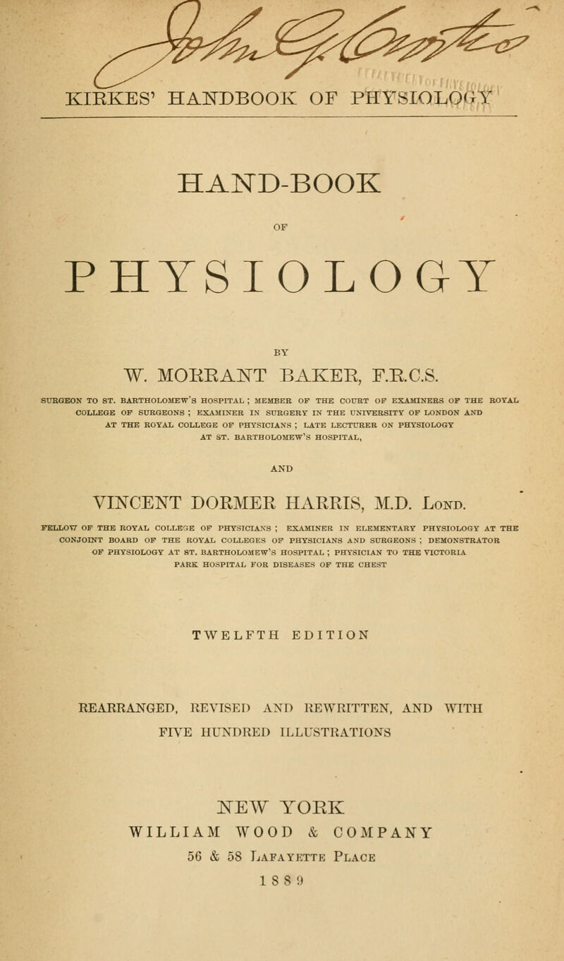 KIEKES' HANDBOOK OF PHYSIOLOGY HAND-BOOK OF PHYSIOLOGY W. MORRANT BAKER, F.R.C.S. surgeon to st. Bartholomew's hospital ; member of the court op examiners of the royal college of surgeons ; examiner in surgery in the university of london and at the royal college of physicians j late lecturer on physiology at st. bartholomew's hospital, VINCENT DORMER HARRIS, M.D. Lond. FELLOW OF THE ROYAL COLLEGE OF PHYSICIANS ; EXAMINER IN ELEMENTARY PHYSIOLOGY AT THE CONJOINT BOARD OF THE ROYAL COLLEGES OF PHYSICIANS AND SURGEONS ; DEMONSTRATOR OF PHYSIOLOGY AT ST. BARTHOLOMEW'S HOSPITAL ; PHYSICIAN TO THE VICTORIA PARK HOSPITAL FOR DISEASES OF THE CHEST TWELFTH EDITION REARRANGED, REVISED AND REWRITTEN, AND WITH FIVE HUNDRED ILLUSTRATIONS NEW YORK WILLIAM WOOD & COMPANY 56 & 58 Lafayette Place