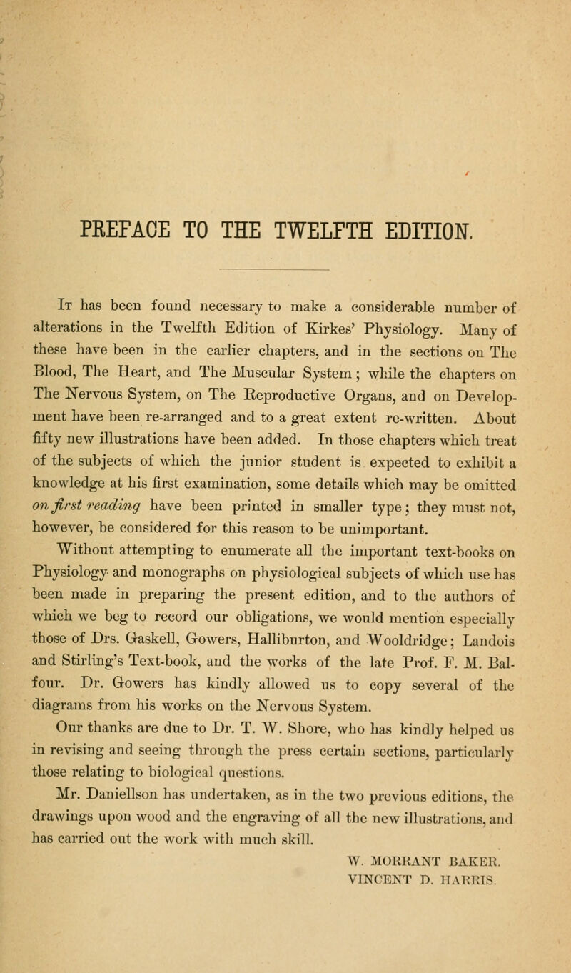 PREFACE TO THE TWELFTH EDITION. It has been found necessary to make a considerable number of alterations in the Twelfth Edition of Kirkes' Physiology. Many of these have been in the earlier chapters, and in the sections on The Blood, The Heart, and The Muscular System; while the chapters on The Nervous System, on The Keproductive Organs, and on Develop- ment have been re-arranged and to a great extent re-written. About fifty new illustrations have been added. In those chapters which treat of the subjects of which the junior student is expected to exhibit a knowledge at his first examination, some details which may be omitted on first reading have been printed in smaller type; they must not, however, be considered for this reason to be unimportant. Without attempting to enumerate all the important text-books on Physiology and monographs on physiological subjects of which use has been made in preparing the present edition, and to the authors of winch we beg to record our obligations, we would mention especially those of Drs. Gaskell, Gowers, Halliburton, and Wooldridge; Landois and Stirling's Text-book, and the works of the late Prof. F. M. Bal- four. Dr. Gowers has kindly allowed us to copy several of the diagrams from his works on the Nervous System. Our thanks are due to Dr. T. W. Shore, who has kindly helped us in revising and seeing through the press certain sections, particularly those relating to biological questions. Mr. Daniellson has undertaken, as in the two previous editions, the drawings upon wood and the engraving of all the new illustrations, and has carried out the work with much skill. W. MORRANT BAKER. VINCENT D. HARRIS.