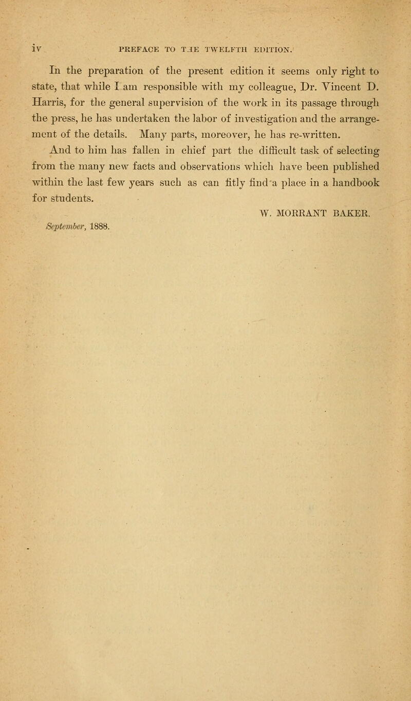 In the preparation of the present edition it seems only right to state, that while I am responsible with my colleague, Dr. Yincent D. Harris, for the general supervision of the work in its passage through the press, he has undertaken the labor of investigation and the arrange- ment of the details. Many parts, moreover, he has re-written. And to him has fallen in chief part the difficult task of selecting from the many new facts and observations which have been published within the last few years such as can fitly find a place in a handbook for students. W. MORRANT BAKER. September, 1888.