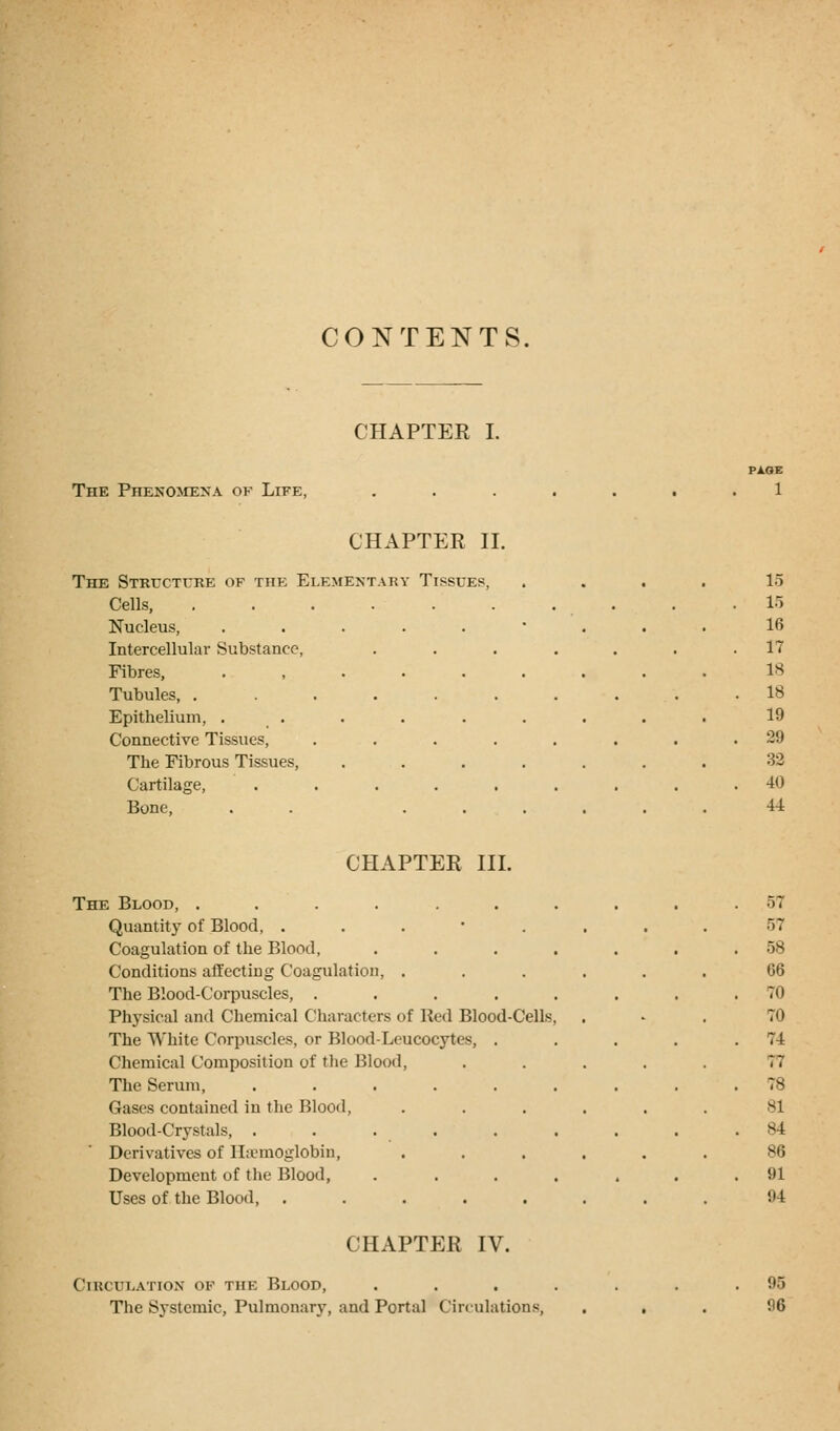 CONTENTS. CHAPTER I. The Phenomena of Life, PAGE 1 CHAPTER II. The Structure of the Elementary Tissues, Cells, Nucleus, Intercellular Substance, Fibres, Tubules, . Epithelium, . Connective Tissues, The Fibrous Tissues, Cartilage, Bone, 15 15 16 17 18 18 19 29 32 40 44 CHAPTER III. The Blood, ....... Quantity of Blood, . Coagulation of the Blood, . Conditions affecting Coagulation, . The Blood-Corpuscles, . Physical and Chemical Characters of Red Blood-Cells, The White Corpuscles, or Blood-Leucocytes, . Chemical Composition of the Blood, The Serum, ...... Gases contained in the Blood, Blood-Crystals, ...... Derivatives of lhemoglobin, Development of the Blood, . Uses of the Blood, ..... CHAPTER IV. Circulation of the Blood, . The Systemic, Pulmonary, and Portal Circulations, 57 r.7 58 66 70 70 74 ;: 78 81 84 86 91 94 95 96